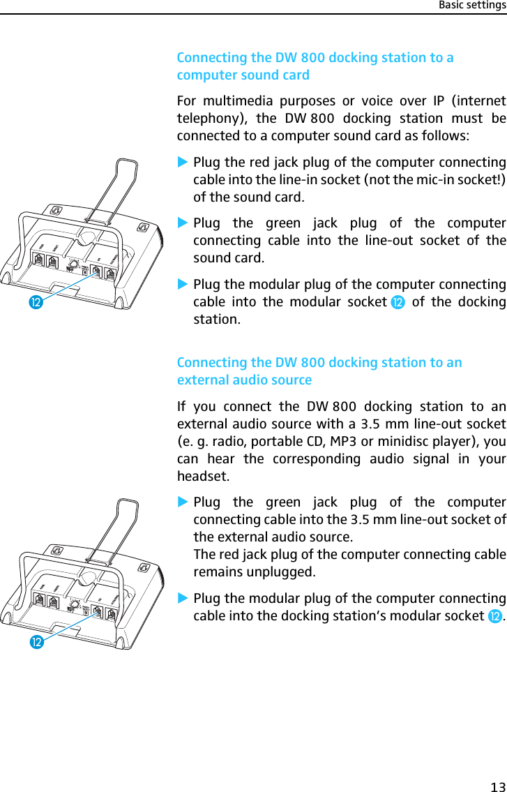 Basic settings13Connecting the DW 800 docking station to a computer sound cardFor multimedia purposes or voice over IP (internettelephony), the DW 800 docking station must beconnected to a computer sound card as follows:̈Plug the red jack plug of the computer connectingcable into the line-in socket (not the mic-in socket!)of the sound card.̈Plug the green jack plug of the computerconnecting cable into the line-out socket of thesound card.̈Plug the modular plug of the computer connectingcable into the modular socket ¹  of the dockingstation.Connecting the DW 800 docking station to an external audio sourceIf you connect the DW 800 docking station to anexternal audio source with a 3.5 mm line-out socket(e. g. radio, portable CD, MP3 or minidisc player), youcan hear the corresponding audio signal in yourheadset. ̈Plug the green jack plug of the computerconnecting cable into the 3.5 mm line-out socket ofthe external audio source.The red jack plug of the computer connecting cableremains unplugged.̈Plug the modular plug of the computer connectingcable into the docking station’s modular socket ¹.¹¹