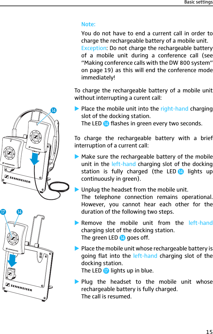 Basic settings15Note: You do not have to end a current call in order tocharge the rechargeable battery of a mobile unit. Exception: Do not charge the rechargeable batteryof a mobile unit during a conference call (see“Making conference calls with the DW 800 system”on page 19) as this will end the conference modeimmediately!To charge the rechargeable battery of a mobile unitwithout interrupting a curent call:̈Place the mobile unit into the right-hand chargingslot of the docking station.The LED ƹ flashes in green every two seconds.To charge the rechargeable battery with a briefinterruption of a current call:̈Make sure the rechargeable battery of the mobileunit in the left-hand charging slot of the dockingstation is fully charged (the LED ƹ lights upcontinuously in green).̈Unplug the headset from the mobile unit.The telephone connection remains operational.However, you cannot hear each other for theduration of the following two steps.̈Remove the mobile unit from the left-handcharging slot of the docking station.The green LED ƹ goes off.̈Place the mobile unit whose rechargeable battery isgoing flat into the left-hand charging slot of thedocking station.The LED Ƽ lights up in blue.̈Plug the headset to the mobile unit whoserechargeable battery is fully charged.The call is resumed.ƹƹƼ