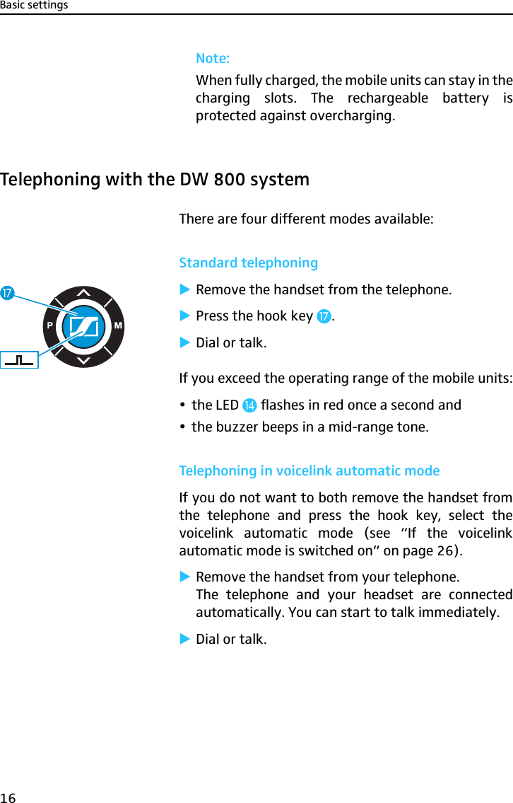 Basic settings16Note:When fully charged, the mobile units can stay in thecharging slots. The rechargeable battery isprotected against overcharging.Telephoning with the DW 800 systemThere are four different modes available:Standard telephoning̈Remove the handset from the telephone.̈Press the hook key Ƽ.̈Dial or talk.If you exceed the operating range of the mobile units:ythe LED ƹ flashes in red once a second andythe buzzer beeps in a mid-range tone.Telephoning in voicelink automatic modeIf you do not want to both remove the handset fromthe telephone and press the hook key, select thevoicelink automatic mode (see “If the voicelinkautomatic mode is switched on” on page 26).̈Remove the handset from your telephone.The telephone and your headset are connectedautomatically. You can start to talk immediately.̈Dial or talk.Ƽ