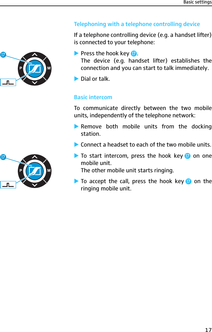 Basic settings17Telephoning with a telephone controlling deviceIf a telephone controlling device (e.g. a handset lifter)is connected to your telephone:̈Press the hook key Ƽ.The device (e.g. handset lifter) establishes theconnection and you can start to talk immediately.̈Dial or talk.Basic intercomTo communicate directly between the two mobileunits, independently of the telephone network:̈Remove both mobile units from the dockingstation.̈Connect a headset to each of the two mobile units.̈To start intercom, press the hook key Ƽ on onemobile unit.The other mobile unit starts ringing.̈To accept the call, press the hook key Ƽ on theringing mobile unit.ƼƼ