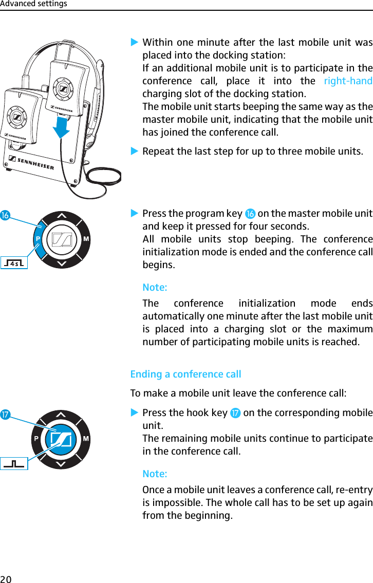 Advanced settings20̈Within one minute after the last mobile unit wasplaced into the docking station:If an additional mobile unit is to participate in theconference call, place it into the right-handcharging slot of the docking station.The mobile unit starts beeping the same way as themaster mobile unit, indicating that the mobile unithas joined the conference call.̈Repeat the last step for up to three mobile units.̈Press the program key ƻ on the master mobile unitand keep it pressed for four seconds.All mobile units stop beeping. The conferenceinitialization mode is ended and the conference callbegins.Note:The conference initialization mode endsautomatically one minute after the last mobile unitis placed into a charging slot or the maximumnumber of participating mobile units is reached.Ending a conference callTo make a mobile unit leave the conference call:̈Press the hook key Ƽ on the corresponding mobileunit.The remaining mobile units continue to participatein the conference call.Note:Once a mobile unit leaves a conference call, re-entryis impossible. The whole call has to be set up againfrom the beginning.ƻƼ