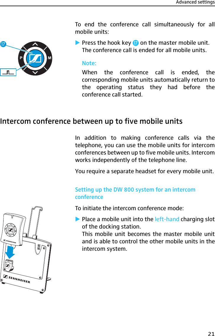 Advanced settings21To end the conference call simultaneously for allmobile units:̈Press the hook key Ƽ on the master mobile unit.The conference call is ended for all mobile units.Note:When the conference call is ended, thecorresponding mobile units automatically return tothe operating status they had before theconference call started.Intercom conference between up to five mobile unitsIn addition to making conference calls via thetelephone, you can use the mobile units for intercomconferences between up to five mobile units. Intercomworks independently of the telephone line.You require a separate headset for every mobile unit.Setting up the DW 800 system for an intercom conferenceTo initiate the intercom conference mode:̈Place a mobile unit into the left-hand charging slotof the docking station.This mobile unit becomes the master mobile unitand is able to control the other mobile units in theintercom system.Ƽ