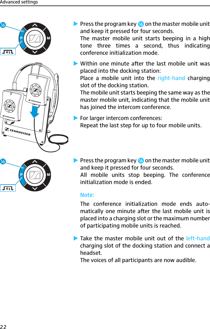Advanced settings22̈Press the program key ƻ on the master mobile unitand keep it pressed for four seconds.The master mobile unit starts beeping in a hightone three times a second, thus indicatingconference initialization mode.̈Within one minute after the last mobile unit wasplaced into the docking station:Place a mobile unit into the right-hand  chargingslot of the docking station.The mobile unit starts beeping the same way as themaster mobile unit, indicating that the mobile unithas joined the intercom conference.̈For larger intercom conferences:Repeat the last step for up to four mobile units.̈Press the program key ƻ on the master mobile unitand keep it pressed for four seconds.All mobile units stop beeping. The conferenceinitialization mode is ended.Note:The conference initialization mode ends auto-matically one minute after the last mobile unit isplaced into a charging slot or the maximum numberof participating mobile units is reached.̈Take the master mobile unit out of the left-handcharging slot of the docking station and connect aheadset.The voices of all participants are now audible.ƻƻ