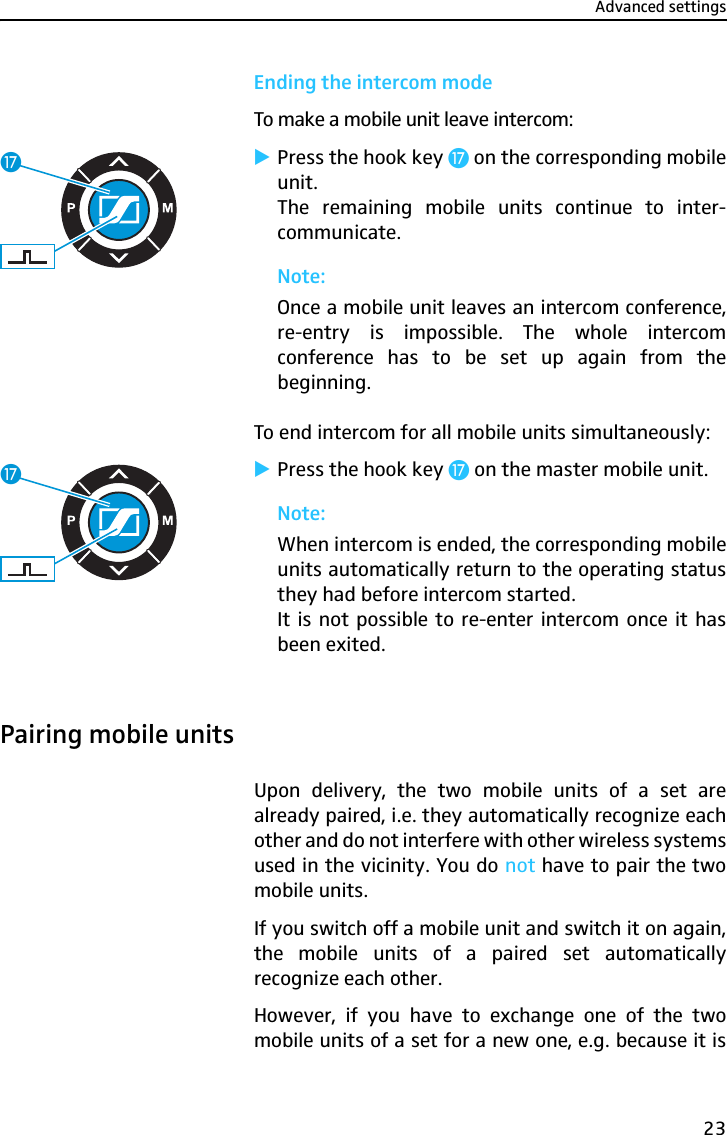 Advanced settings23Ending the intercom modeTo make a mobile unit leave intercom:̈Press the hook key Ƽ on the corresponding mobileunit.The remaining mobile units continue to inter-communicate.Note:Once a mobile unit leaves an intercom conference,re-entry is impossible. The whole intercomconference has to be set up again from thebeginning.To end intercom for all mobile units simultaneously:̈Press the hook key Ƽ on the master mobile unit.Note:When intercom is ended, the corresponding mobileunits automatically return to the operating statusthey had before intercom started.It is not possible to re-enter intercom once it hasbeen exited.Pairing mobile unitsUpon delivery, the two mobile units of a set arealready paired, i.e. they automatically recognize eachother and do not interfere with other wireless systemsused in the vicinity. You do not have to pair the twomobile units.If you switch off a mobile unit and switch it on again,the mobile units of a paired set automaticallyrecognize each other.However, if you have to exchange one of the twomobile units of a set for a new one, e.g. because it isƼƼ