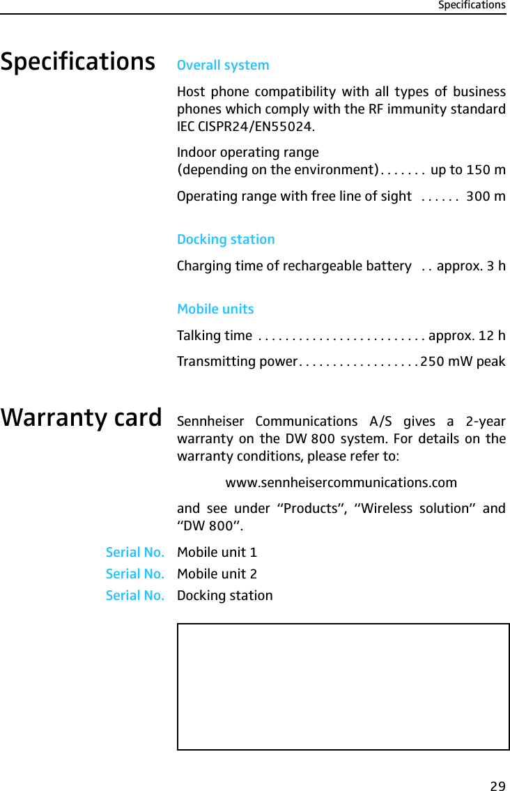 Specifications29Specifications Overall systemHost phone compatibility with all types of businessphones which comply with the RF immunity standardIEC CISPR24/EN55024.Indoor operating range (depending on the environment). . . . . . .  up to 150 mOperating range with free line of sight   . . . . . .  300 mDocking stationCharging time of rechargeable battery   . . approx. 3 hMobile unitsTalking time  . . . . . . . . . . . . . . . . . . . . . . . . . approx. 12 hTransmitting power. . . . . . . . . . . . . . . . . . 250 mW peakWarranty card Sennheiser Communications A/S gives a 2-yearwarranty on the DW 800 system. For details on thewarranty conditions, please refer to:www.sennheisercommunications.comand see under “Products”, “Wireless solution” and“DW 800”.Serial No. Mobile unit 1Serial No. Mobile unit 2Serial No. Docking station