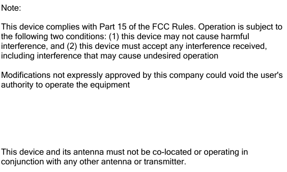 Note: This device complies with Part 15 of the FCC Rules. Operation is subject to the following two conditions: (1) this device may not cause harmful interference, and (2) this device must accept any interference received, including interference that may cause undesired operationModifications not expressly approved by this company could void the user&apos;s authority to operate the equipmentThe internal / external antennas used for this mobile transmitter must provide a separation distance of at least 20 cm from all persons and must not be co-located or operating in conjunction with any other antenna or transmitter.This device and its antenna must not be co-located or operating in conjunction with any other antenna or transmitter.
