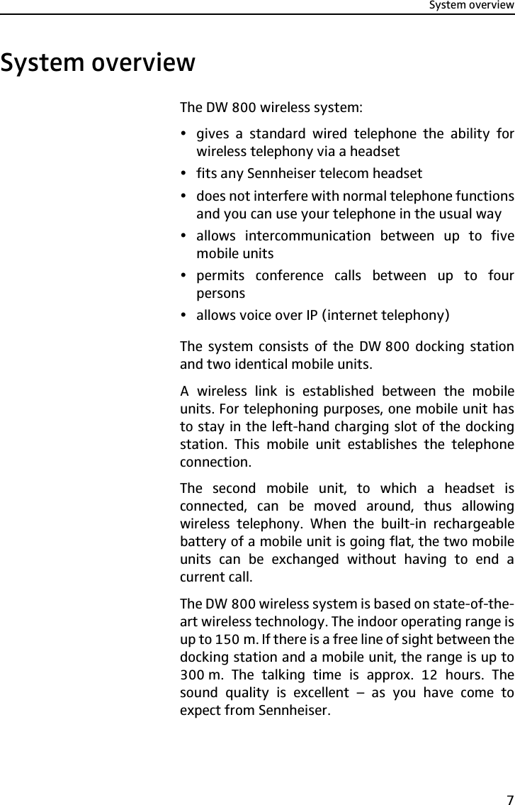 System overview7System overviewThe DW 800 wireless system:ygives a standard wired telephone the ability forwireless telephony via a headsetyfits any Sennheiser telecom headsetydoes not interfere with normal telephone functionsand you can use your telephone in the usual wayyallows intercommunication between up to fivemobile unitsypermits conference calls between up to fourpersonsyallows voice over IP (internet telephony)The system consists of the DW 800 docking stationand two identical mobile units.A wireless link is established between the mobileunits. For telephoning purposes, one mobile unit hasto stay in the left-hand charging slot of the dockingstation. This mobile unit establishes the telephoneconnection.The second mobile unit, to which a headset isconnected, can be moved around, thus allowingwireless telephony. When the built-in rechargeablebattery of a mobile unit is going flat, the two mobileunits can be exchanged without having to end acurrent call.The DW 800 wireless system is based on state-of-the-art wireless technology. The indoor operating range isup to 150 m. If there is a free line of sight between thedocking station and a mobile unit, the range is up to300 m. The talking time is approx. 12 hours. Thesound quality is excellent – as you have come toexpect from Sennheiser.
