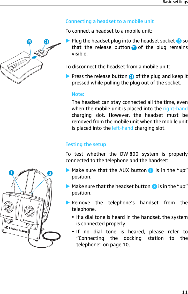 Basic settings11Connecting a headset to a mobile unitTo connect a headset to a mobile unit:̈Plug the headset plug into the headset socket ƺ sothat the release button of the plug remainsvisible.To disconnect the headset from a mobile unit:̈Press the release button  of the plug and keep itpressed while pulling the plug out of the socket.Note:The headset can stay connected all the time, evenwhen the mobile unit is placed into the right-handcharging slot. However, the headset must beremoved from the mobile unit when the mobile unitis placed into the left-hand charging slot.Testing the setupTo test whether the DW 800 system is properlyconnected to the telephone and the handset:̈Make sure that the AUX button ³ is in the “up”position.̈Make sure that the headset button » is in the “up”position.̈Remove the telephone’s handset from thetelephone.yIf a dial tone is heard in the handset, the systemis connected properly. yIf no dial tone is heared, please refer to“Connecting the docking station to thetelephone” on page 10.ƺ»³