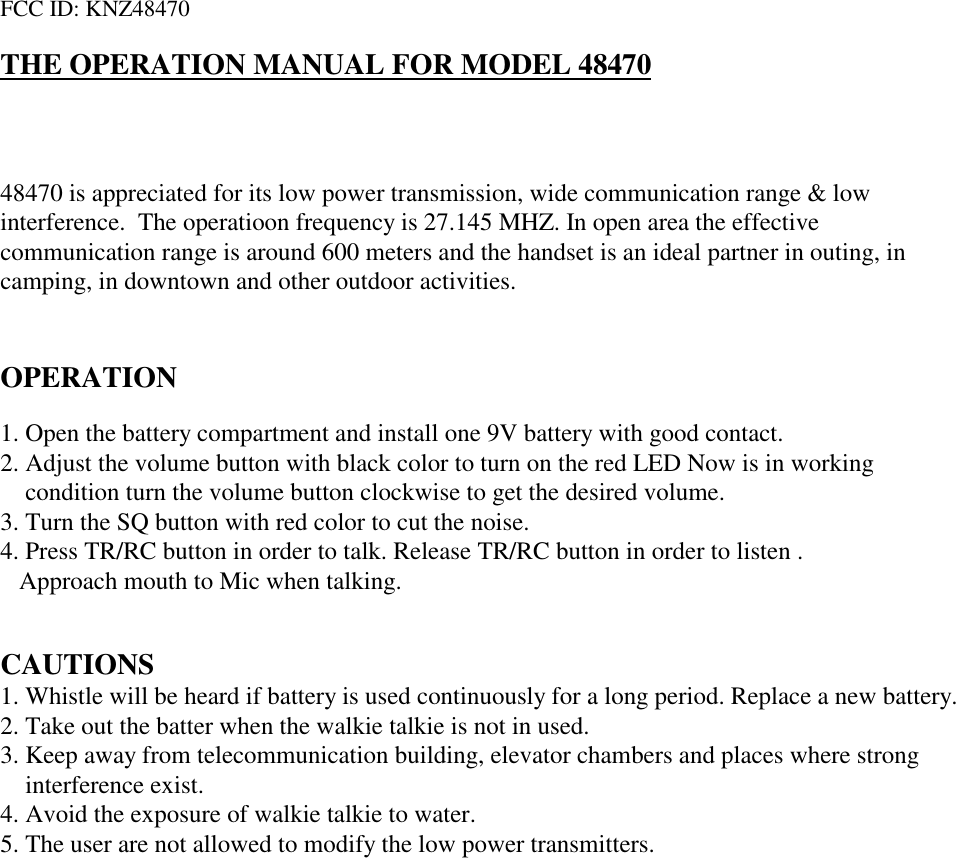 FCC ID: KNZ48470THE OPERATION MANUAL FOR MODEL 4847048470 is appreciated for its low power transmission, wide communication range &amp; lowinterference.  The operatioon frequency is 27.145 MHZ. In open area the effectivecommunication range is around 600 meters and the handset is an ideal partner in outing, incamping, in downtown and other outdoor activities.OPERATION1. Open the battery compartment and install one 9V battery with good contact.2. Adjust the volume button with black color to turn on the red LED Now is in working condition turn the volume button clockwise to get the desired volume.3. Turn the SQ button with red color to cut the noise.4. Press TR/RC button in order to talk. Release TR/RC button in order to listen .Approach mouth to Mic when talking.CAUTIONS1. Whistle will be heard if battery is used continuously for a long period. Replace a new battery.2. Take out the batter when the walkie talkie is not in used.3. Keep away from telecommunication building, elevator chambers and places where strong interference exist.4. Avoid the exposure of walkie talkie to water.5. The user are not allowed to modify the low power transmitters.