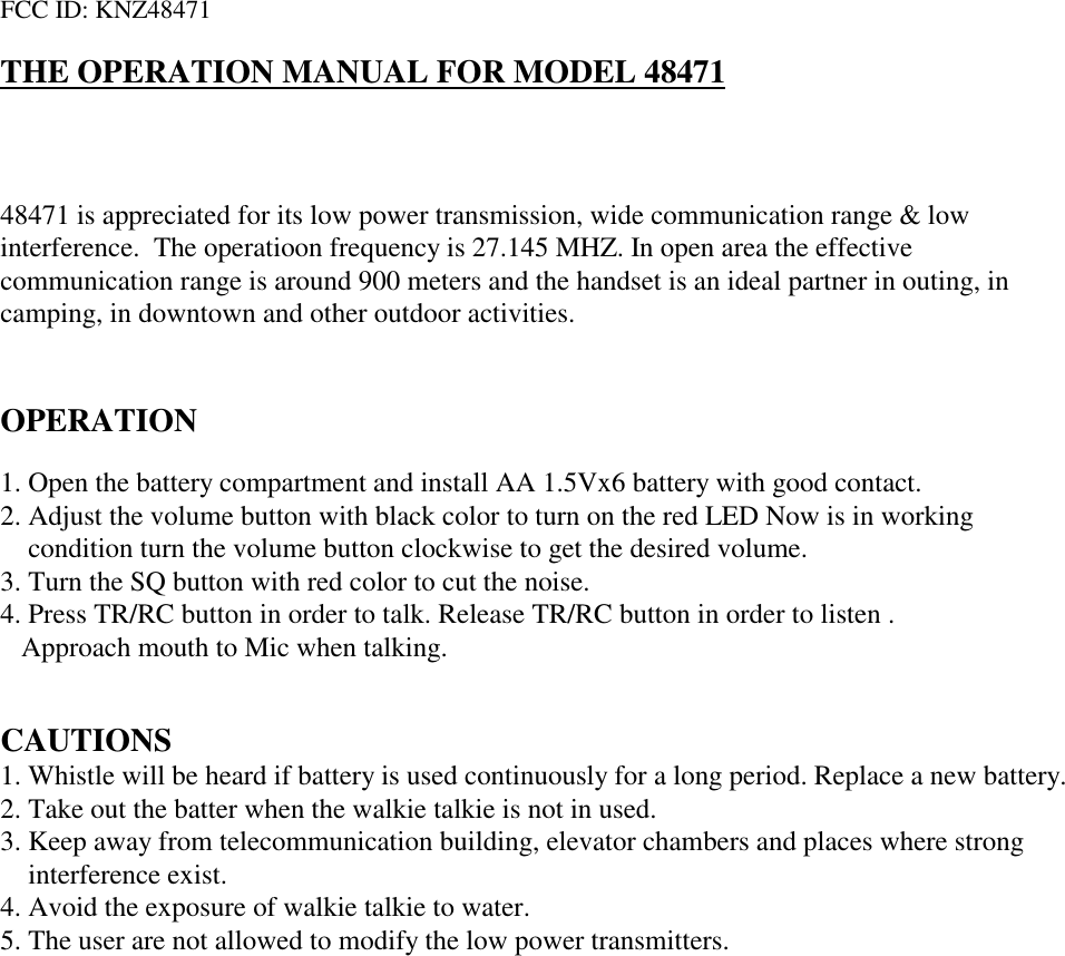 FCC ID: KNZ48471THE OPERATION MANUAL FOR MODEL 4847148471 is appreciated for its low power transmission, wide communication range &amp; lowinterference.  The operatioon frequency is 27.145 MHZ. In open area the effectivecommunication range is around 900 meters and the handset is an ideal partner in outing, incamping, in downtown and other outdoor activities.OPERATION1. Open the battery compartment and install AA 1.5Vx6 battery with good contact.2. Adjust the volume button with black color to turn on the red LED Now is in working condition turn the volume button clockwise to get the desired volume.3. Turn the SQ button with red color to cut the noise.4. Press TR/RC button in order to talk. Release TR/RC button in order to listen .Approach mouth to Mic when talking.CAUTIONS1. Whistle will be heard if battery is used continuously for a long period. Replace a new battery.2. Take out the batter when the walkie talkie is not in used.3. Keep away from telecommunication building, elevator chambers and places where strong interference exist.4. Avoid the exposure of walkie talkie to water.5. The user are not allowed to modify the low power transmitters.