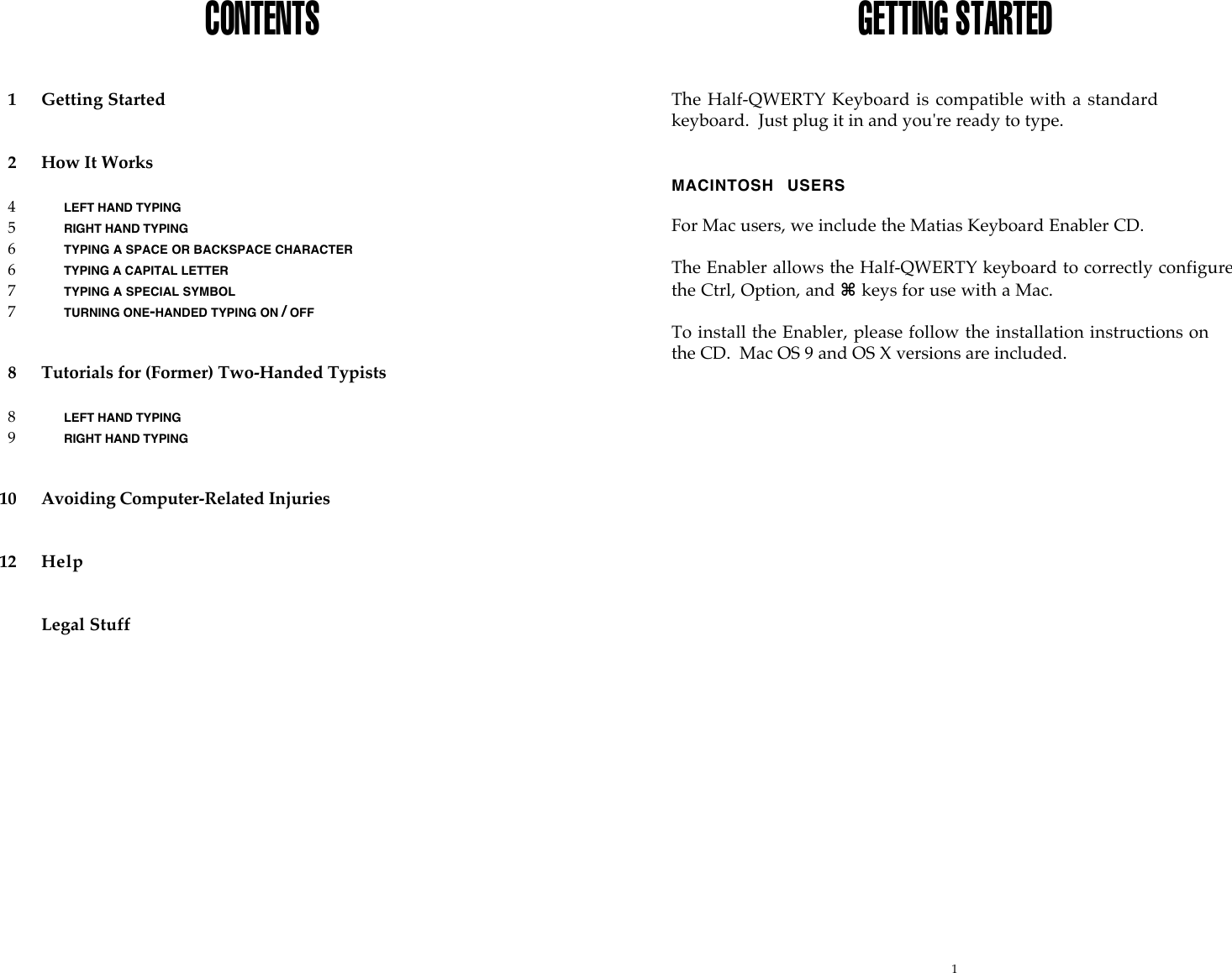 1CONTENTS1Getting Started2How It Works4LEFT HAND TYPING5RIGHT HAND TYPING6TYPING A SPACE OR BACKSPACE CHARACTER6TYPING A CAPITAL LETTER7TYPING A SPECIAL SYMBOL7TURNING ONE-HANDED TYPING ON / OFF8Tutorials for (Former) Two-Handed Typists8LEFT HAND TYPING9RIGHT HAND TYPING10 Avoiding Computer-Related Injuries12 HelpLegal StuffGETTING STARTEDThe Half-QWERTY Keyboard is compatible with a standardkeyboard.  Just plug it in and you're ready to type.MACINTOSH  USERSFor Mac users, we include the Matias Keyboard Enabler CD.The Enabler allows the Half-QWERTY keyboard to correctly configurethe Ctrl, Option, and ⌘ keys for use with a Mac.To install the Enabler, please follow the installation instructions onthe CD.  Mac OS 9 and OS X versions are included.