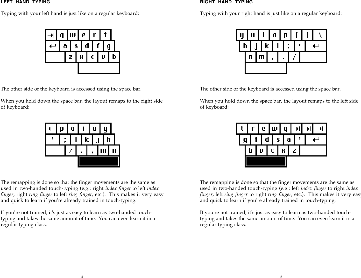 4 5LEFT  HAND  TYPINGTyping with your left hand is just like on a regular keyboard:The other side of the keyboard is accessed using the space bar.When you hold down the space bar, the layout remaps to the right sideof keyboard:The remapping is done so that the finger movements are the same asused in two-handed touch-typing (e.g.: right index finger to left indexfinger, right ring  finger to left ring finger, etc.).   This makes it very easyand quick to learn if you're already trained in touch-typing.If you're not trained, it's just as easy to learn as two-handed touch-typing and takes the same amount of time.  You can even learn it in aregular typing class.RIGHT  HAND  TYPINGTyping with your right hand is just like on a regular keyboard:The other side of the keyboard is accessed using the space bar.When you hold down the space bar, the layout remaps to the left sideof keyboard:The remapping is done so that the finger movements are the same asused in two-handed touch-typing (e.g.: left index finger to right indexfinger, left ring  finger to right ring finger, etc.).   This makes it very easyand quick to learn if you're already trained in touch-typing.If you're not trained, it's just as easy to learn as two-handed touch-typing and takes the same amount of time.  You can even learn it in aregular typing class.