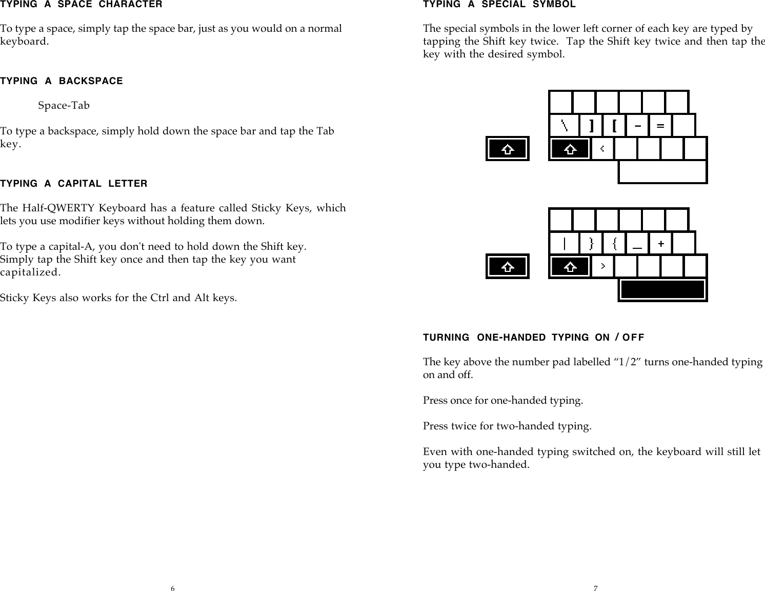 6 7TYPING  A  SPACE  CHARACTERTo type a space, simply tap the space bar, just as you would on a normalkeyboard.TYPING  A  BACKSPACESpace-TabTo type a backspace, simply hold down the space bar and tap the Tabkey.TYPING  A  CAPITAL  LETTERThe Half-QWERTY  Keyboard has a  feature called Sticky  Keys, whichlets you use modifier keys without holding them down.To type a capital-A, you don't need to hold down the Shift key.Simply tap the Shift key once and then tap the key you wantcapitalized.Sticky Keys also works for the Ctrl and Alt keys.TYPING  A  SPECIAL  SYMBOLThe special symbols in the lower left corner of each key are typed bytapping the Shift key twice.   Tap the Shift key twice and then tap thekey with the desired symbol.TURNING  ONE-HANDED  TYPING  ON  / OFFThe key above the number pad labelled &ldquo;1/2&rdquo; turns one-handed typingon and off.Press once for one-handed typing.Press twice for two-handed typing.Even with one-handed typing switched on, the keyboard will still letyou type two-handed.