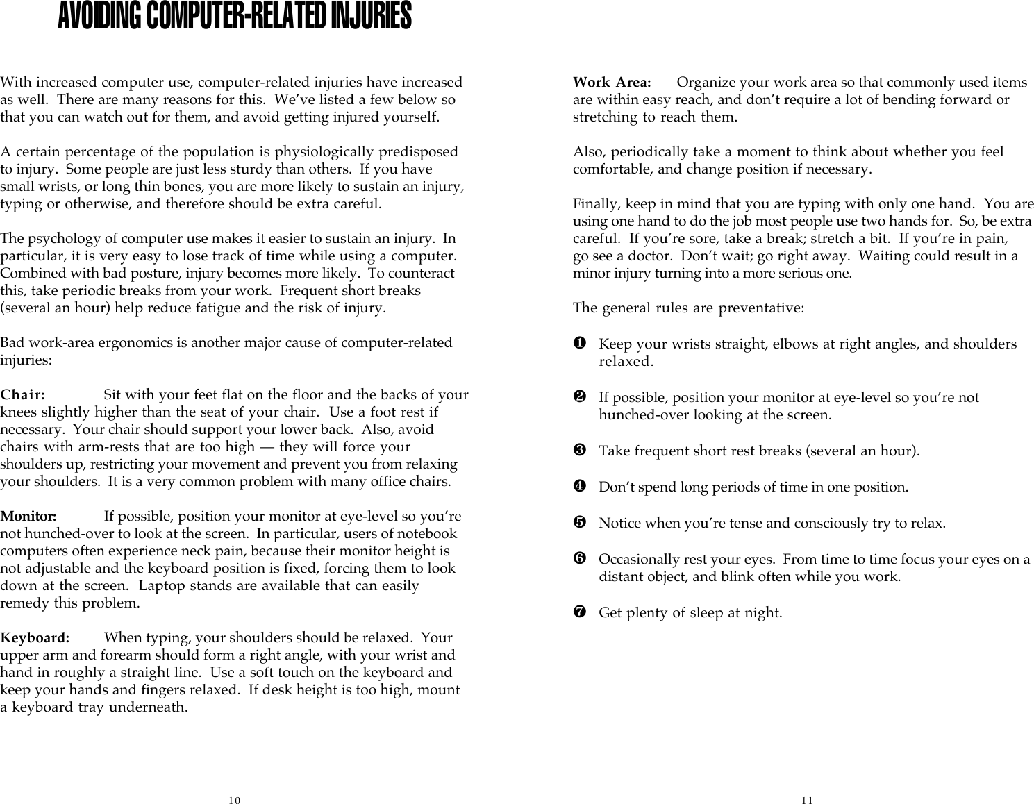 10 11AVOIDING COMPUTER-RELATED INJURIESWith increased computer use, computer-related injuries have increasedas well.  There are many reasons for this.  We&rsquo;ve listed a few below sothat you can watch out for them, and avoid getting injured yourself.A certain percentage of the population is physiologically predisposedto injury.  Some people are just less sturdy than others.  If you havesmall wrists, or long thin bones, you are more likely to sustain an injury,typing or otherwise, and therefore should be extra careful.The psychology of computer use makes it easier to sustain an injury.  Inparticular, it is very easy to lose track of time while using a computer.Combined with bad posture, injury becomes more likely.  To counteractthis, take periodic breaks from your work.  Frequent short breaks(several an hour) help reduce fatigue and the risk of injury.Bad work-area ergonomics is another major cause of computer-relatedinjuries:Chair: Sit with your feet flat on the floor and the backs of yourknees slightly higher than the seat of your chair.  Use a foot rest ifnecessary.  Your chair should support your lower back.  Also, avoidchairs with arm-rests that are too high &mdash; they will force yourshoulders up, restricting your movement and prevent you from relaxingyour shoulders.  It is a very common problem with many office chairs.Monitor: If possible, position your monitor at eye-level so you&rsquo;renot hunched-over to look at the screen.  In particular, users of notebookcomputers often experience neck pain, because their monitor height isnot adjustable and the keyboard position is fixed, forcing them to lookdown at the screen.   Laptop stands are available that can easilyremedy this problem.Keyboard: When typing, your shoulders should be relaxed.  Yourupper arm and forearm should form a right angle, with your wrist andhand in roughly a straight line.  Use a soft touch on the keyboard andkeep your hands and fingers relaxed.  If desk height is too high, mounta keyboard tray underneath.Work Area: Organize your work area so that commonly used itemsare within easy reach, and don&rsquo;t require a lot of bending forward orstretching to reach them.Also, periodically take a moment to think about whether you feelcomfortable, and change position if necessary.Finally, keep in mind that you are typing with only one hand.  You areusing one hand to do the job most people use two hands for.  So, be extracareful.  If you&rsquo;re sore, take a break; stretch a bit.  If you&rsquo;re in pain,go see a doctor.  Don&rsquo;t wait; go right away.  Waiting could result in aminor injury turning into a more serious one.The general rules are preventative:❶Keep your wrists straight, elbows at right angles, and shouldersrelaxed.❷If possible, position your monitor at eye-level so you&rsquo;re nothunched-over looking at the screen.❸Take frequent short rest breaks (several an hour).❹Don&rsquo;t spend long periods of time in one position.❺Notice when you&rsquo;re tense and consciously try to relax.&ordf;Occasionally rest your eyes.  From time to time focus your eyes on adistant object, and blink often while you work.&ordm;Get plenty of sleep at night.