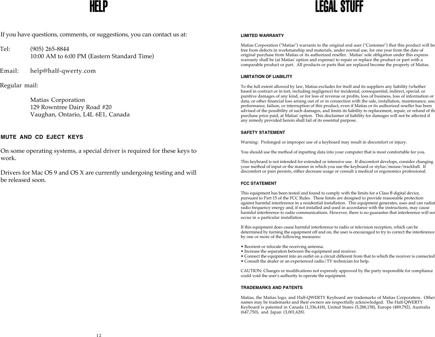 12HELPIf you have questions, comments, or suggestions, you can contact us at:Tel:  (905) 265-884410:00 AM to 6:00 PM (Eastern Standard Time)Email: help@half-qwerty.comRegular  mail:Matias Corporation129 Rowntree Dairy Road #20Vaughan, Ontario, L4L 6E1, CanadaMUTE  AND  CD  EJECT  KEYSOn some operating systems, a special driver is required for these keys towork.Drivers for Mac OS 9 and OS X are currently undergoing testing and willbe released soon.LEGAL STUFFLIMITED WARRANTYMatias Corporation ("Matias") warrants to the original end user ("Customer") that this product will befree from defects in workmanship and materials, under normal use, for one year from the date oforiginal purchase from Matias or its authorized reseller.  Matias' sole obligation under this expresswarranty shall be (at Matias' option and expense) to repair or replace the product or part with acomparable product or part.  All products or parts that are replaced become the property of Matias.LIMITATION OF LIABILITYTo the full extent allowed by law, Matias excludes for itself and its suppliers any liability (whetherbased in contract or in tort, including negligence) for incidental, consequential, indirect, special, orpunitive damages of any kind, or for loss of revenue or profits, loss of business, loss of information ordata, or other financial loss arising out of or in connection with the sale, installation, maintenance, use,performance, failure, or interruption of this product, even if Matias or its authorized reseller has beenadvised of the possibility of such damages, and limits its liability to replacement, repair, or refund of thepurchase price paid, at Matias' option.  This disclaimer of liability for damages will not be affected ifany remedy provided herein shall fail of its essential purpose.SAFETY STATEMENTWarning:  Prolonged or improper use of a keyboard may result in discomfort or injury.You should use the method of inputting data into your computer that is most comfortable for you.This keyboard is not intended for extended or intensive use.  If discomfort develops, consider changingyour method of input or the manner in which you use the keyboard or stylus/mouse/trackball.  Ifdiscomfort or pain persists, either decrease usage or consult a medical or ergonomics professional.FCC STATEMENTThis equipment has been tested and found to comply with the limits for a Class B digital device,pursuant to Part 15 of the FCC Rules.  These limits are designed to provide reasonable protectionagainst harmful interference in a residential installation.  This equipment generates, uses and can radiateradio frequency energy and, if not installed and used in accordance with the instructions, may causeharmful interference to radio communications. However, there is no guarantee that interference will notoccur in a particular installation.If this equipment does cause harmful interference to radio or television reception, which can bedetermined by turning the equipment off and on, the user is encouraged to try to correct the interferenceby one or more of the following measures:&bull; Reorient or relocate the receiving antenna.&bull; Increase the separation between the equipment and receiver.&bull; Connect the equipment into an outlet on a circuit different from that to which the receiver is connected.&bull; Consult the dealer or an experienced radio/TV technician for help.CAUTION: Changes or modifications not expressly approved by the party responsible for compliancecould void the user's authority to operate the equipment.TRADEMARKS AND PATENTSMatias, the Matias logo, and Half-QWERTY Keyboard are trademarks of Matias Corporation.  Othernames may be trademarks and their owners are respectfully acknowledged.  The Half-QWERTYKeyboard is patented in Canada (1,336,418), United States (5,288,158), Europe (489,792), Australia(647,750),  and  Japan  (3,001,628).