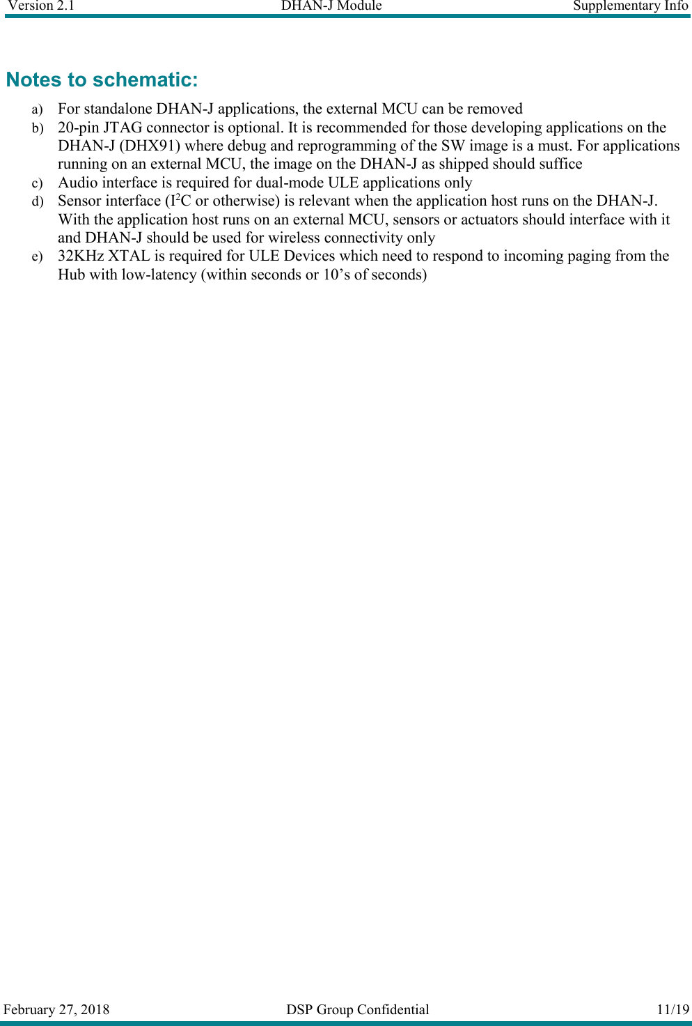 Version 2.1  DHAN-J Module  Supplementary Info  February 27, 2018  DSP Group Confidential  11/19  Notes to schematic: a) For standalone DHAN-J applications, the external MCU can be removed b) 20-pin JTAG connector is optional. It is recommended for those developing applications on the DHAN-J (DHX91) where debug and reprogramming of the SW image is a must. For applications running on an external MCU, the image on the DHAN-J as shipped should suffice c) Audio interface is required for dual-mode ULE applications only d) Sensor interface (I2C or otherwise) is relevant when the application host runs on the DHAN-J. With the application host runs on an external MCU, sensors or actuators should interface with it and DHAN-J should be used for wireless connectivity only e) 32KHz XTAL is required for ULE Devices which need to respond to incoming paging from the Hub with low-latency (within seconds or 10&rsquo;s of seconds)   