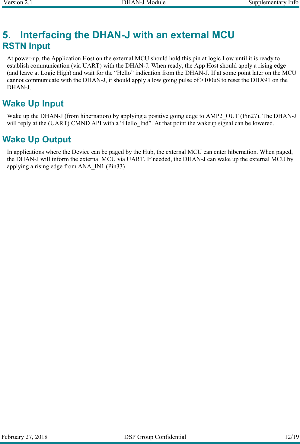 Version 2.1  DHAN-J Module  Supplementary Info  February 27, 2018  DSP Group Confidential  12/19  5. Interfacing the DHAN-J with an external MCU RSTN Input At power-up, the Application Host on the external MCU should hold this pin at logic Low until it is ready to establish communication (via UART) with the DHAN-J. When ready, the App Host should apply a rising edge (and leave at Logic High) and wait for the &ldquo;Hello&rdquo; indication from the DHAN-J. If at some point later on the MCU cannot communicate with the DHAN-J, it should apply a low going pulse of >100uS to reset the DHX91 on the DHAN-J. Wake Up Input Wake up the DHAN-J (from hibernation) by applying a positive going edge to AMP2_OUT (Pin27). The DHAN-J will reply at the (UART) CMND API with a &ldquo;Hello_Ind&rdquo;. At that point the wakeup signal can be lowered. Wake Up Output In applications where the Device can be paged by the Hub, the external MCU can enter hibernation. When paged, the DHAN-J will inform the external MCU via UART. If needed, the DHAN-J can wake up the external MCU by applying a rising edge from ANA_IN1 (Pin33)   