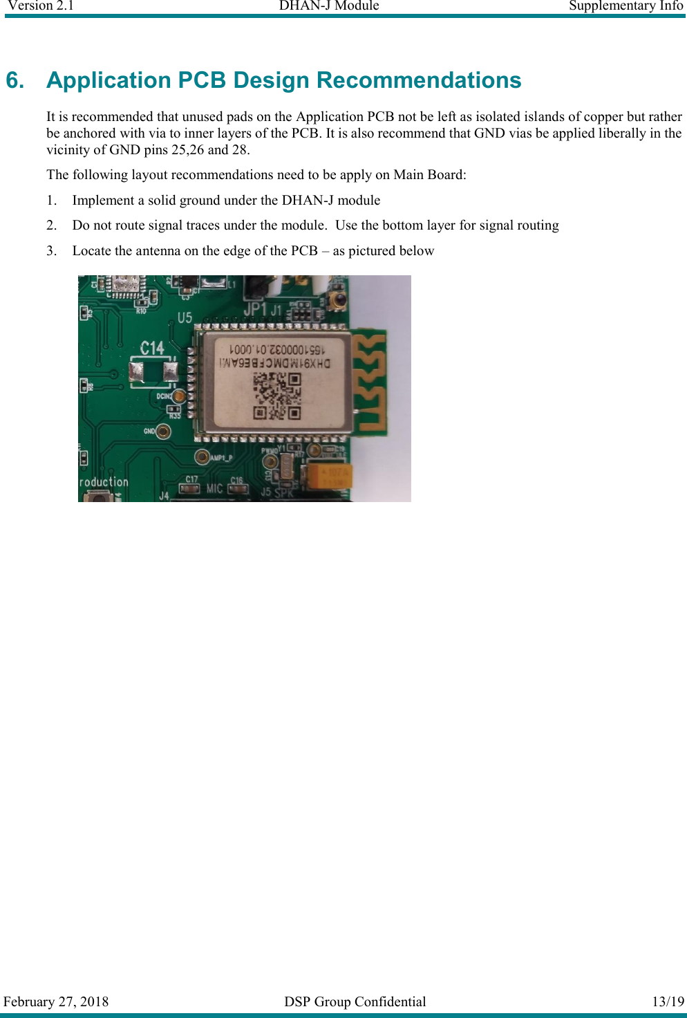 Version 2.1  DHAN-J Module  Supplementary Info  February 27, 2018  DSP Group Confidential  13/19  6. Application PCB Design Recommendations It is recommended that unused pads on the Application PCB not be left as isolated islands of copper but rather be anchored with via to inner layers of the PCB. It is also recommend that GND vias be applied liberally in the vicinity of GND pins 25,26 and 28. The following layout recommendations need to be apply on Main Board:  1. Implement a solid ground under the DHAN-J module 2. Do not route signal traces under the module.  Use the bottom layer for signal routing 3. Locate the antenna on the edge of the PCB &ndash; as pictured below    
