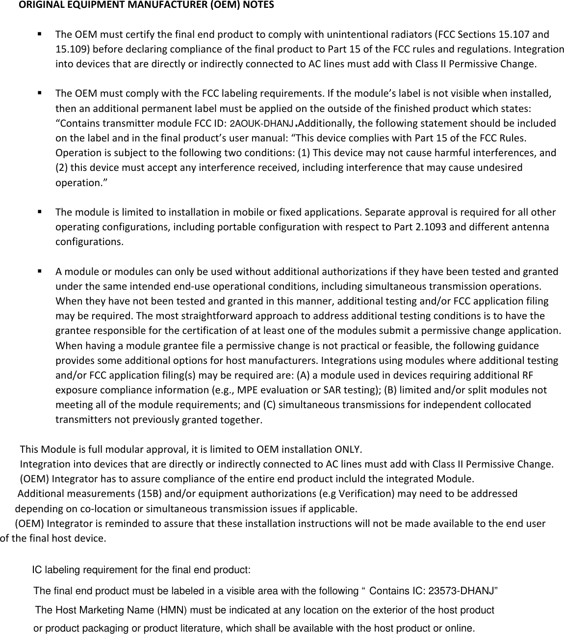 ORIGINALEQUIPMENTMANUFACTURER(OEM)NOTES TheOEMmustcertifythefinalendproducttocomplywithunintentionalradiators(FCCSections15.107and15.109)beforedeclaringcomplianceofthefinalproducttoPart15oftheFCCrulesandregulations.IntegrationintodevicesthataredirectlyorindirectlyconnectedtoAClinesmustaddwithClassIIPermissiveChange. TheOEMmustcomplywiththeFCClabelingrequirements.Ifthemodule&rsquo;slabelisnotvisiblewheninstalled,thenanadditionalpermanentlabelmustbeappliedontheoutsideofthefinishedproductwhichstates:&ldquo;ContainstransmittermoduleFCCID: Additionally,thefollowingstatementshouldbeincludedonthelabelandinthefinalproduct&rsquo;susermanual:&ldquo;ThisdevicecomplieswithPart15oftheFCCRules.Operationissubjecttothefollowingtwoconditions:(1)Thisdevicemaynotcauseharmfulinterferences,and(2)thisdevicemustacceptanyinterferencereceived,includinginterferencethatmaycauseundesiredoperation.&rdquo; Themoduleislimitedtoinstallationinmobileorfixedapplications.Separateapprovalisrequiredforallotheroperatingconfigurations,includingportableconfigurationwithrespecttoPart2.1093anddifferentantennaconfigurations. Amoduleormodulescanonlybeusedwithoutadditionalauthorizationsiftheyhavebeentestedandgrantedunderthesameintendedend‐useoperationalconditions,includingsimultaneoustransmissionoperations.Whentheyhavenotbeentestedandgrantedinthismanner,additionaltestingand/orFCCapplicationfilingmayberequired.Themoststraightforwardapproachtoaddressadditionaltestingconditionsistohavethegranteeresponsibleforthecertificationofatleastoneofthemodulessubmitapermissivechangeapplication.Whenhavingamodulegranteefileapermissivechangeisnotpracticalorfeasible,thefollowingguidanceprovidessomeadditionaloptionsforhostmanufacturers.Integrationsusingmoduleswhereadditionaltestingand/orFCCapplicationfiling(s)mayberequiredare:(A)amoduleusedindevicesrequiringadditionalRFexposurecomplianceinformation(e.g.,MPEevaluationorSARtesting);(B)limitedand/orsplitmodulesnotmeetingallofthemodulerequirements;and(C)simultaneoustransmissionsforindependentcollocatedtransmittersnotpreviouslygrantedtogether.                This Module is full modular approval, it is limited to OEM installation ONLY.               Integration into devices that are directly or indirectly connected to AC lines must add with Class II Permissive Change.               (OEM) Integrator has to assure compliance of the entire end product incluld the integrated Module.               Additional measurements (15B) and/or equipment authorizations (e.g Verification) may need to be addressed             depending on co-location or simultaneous transmission issues if applicable.             (OEM) Integrator is reminded to assure that these installation instructions will not be made available to the end user         of the final host device. 2AOUK-DHANJ.IC labeling requirement for the final end product:The final end product must be labeled in a visible area with the following &ldquo;Contains IC: 23573-DHANJ&rdquo;The Host Marketing Name (HMN) must be indicated at any location on the exterior of the host product or product packaging or product literature, which shall be available with the host product or online.