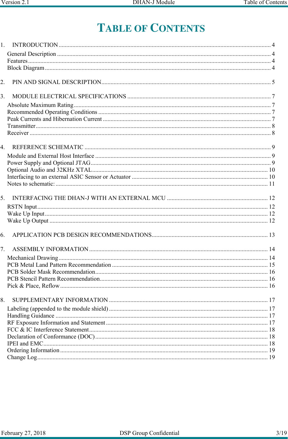 Version 2.1  DHAN-J Module  Table of Contents  February 27, 2018  DSP Group Confidential  3/19  TABLE OF CONTENTS 1. INTRODUCTION ........................................................................................................................................... 4 General Description ............................................................................................................................................ 4 Features ............................................................................................................................................................... 4 Block Diagram .................................................................................................................................................... 4 2. PIN AND SIGNAL DESCRIPTION ............................................................................................................... 5 3. MODULE ELECTRICAL SPECIFICATIONS .............................................................................................. 7 Absolute Maximum Rating ................................................................................................................................. 7 Recommended Operating Conditions ................................................................................................................. 7 Peak Currents and Hibernation Current .............................................................................................................. 7 Transmitter .......................................................................................................................................................... 8 Receiver .............................................................................................................................................................. 8 4. REFERENCE SCHEMATIC .......................................................................................................................... 9 Module and External Host Interface ................................................................................................................... 9 Power Supply and Optional JTAG ...................................................................................................................... 9 Optional Audio and 32KHz XTAL ................................................................................................................... 10 Interfacing to an external ASIC Sensor or Actuator ......................................................................................... 10 Notes to schematic: ........................................................................................................................................... 11 5. INTERFACING THE DHAN-J WITH AN EXTERNAL MCU .................................................................. 12 RSTN Input ....................................................................................................................................................... 12 Wake Up Input .................................................................................................................................................. 12 Wake Up Output ............................................................................................................................................... 12 6. APPLICATION PCB DESIGN RECOMMENDATIONS ............................................................................ 13 7. ASSEMBLY INFORMATION ..................................................................................................................... 14 Mechanical Drawing ......................................................................................................................................... 14 PCB Metal Land Pattern Recommendation ...................................................................................................... 15 PCB Solder Mask Recommendation ................................................................................................................. 16 PCB Stencil Pattern Recommendation .............................................................................................................. 16 Pick &amp; Place, Reflow ........................................................................................................................................ 16 8. SUPPLEMENTARY INFORMATION ........................................................................................................ 17 Labeling (appended to the module shield) ........................................................................................................ 17 Handling Guidance ........................................................................................................................................... 17 RF Exposure Information and Statement .......................................................................................................... 17 FCC &amp; IC Interference Statement ..................................................................................................................... 18 Declaration of Conformance (DOC) ................................................................................................................. 18 IPEI and EMC ................................................................................................................................................... 18 Ordering Information ........................................................................................................................................ 19 Change Log ....................................................................................................................................................... 19 