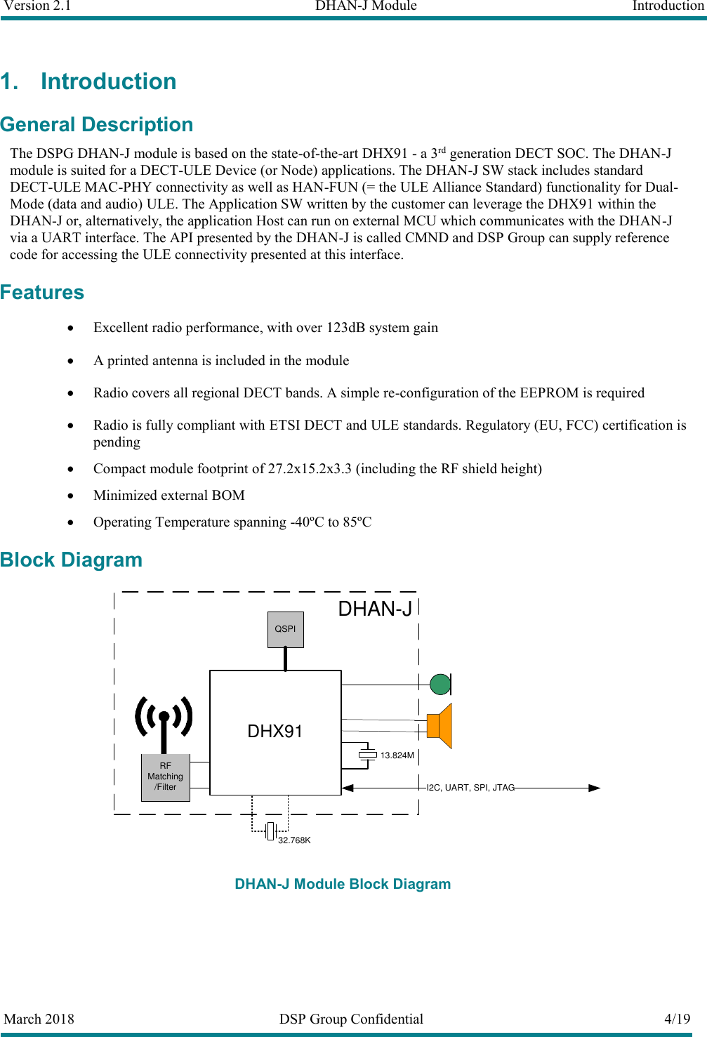 Version 2.1  DHAN-J Module  Introduction       March 2018  DSP Group Confidential  4/19   1. Introduction General Description The DSPG DHAN-J module is based on the state-of-the-art DHX91 - a 3rd generation DECT SOC. The DHAN-J module is suited for a DECT-ULE Device (or Node) applications. The DHAN-J SW stack includes standard DECT-ULE MAC-PHY connectivity as well as HAN-FUN (= the ULE Alliance Standard) functionality for Dual-Mode (data and audio) ULE. The Application SW written by the customer can leverage the DHX91 within the DHAN-J or, alternatively, the application Host can run on external MCU which communicates with the DHAN-J via a UART interface. The API presented by the DHAN-J is called CMND and DSP Group can supply reference code for accessing the ULE connectivity presented at this interface. Features  Excellent radio performance, with over 123dB system gain  A printed antenna is included in the module  Radio covers all regional DECT bands. A simple re-configuration of the EEPROM is required  Radio is fully compliant with ETSI DECT and ULE standards. Regulatory (EU, FCC) certification is pending  Compact module footprint of 27.2x15.2x3.3 (including the RF shield height)  Minimized external BOM  Operating Temperature spanning -40&ordm;C to 85&ordm;C Block Diagram DHX91QSPII2C, UART, SPI, JTAGRF Matching/FilterDHAN-J   13.824M32.768K DHAN-J Module Block Diagram  