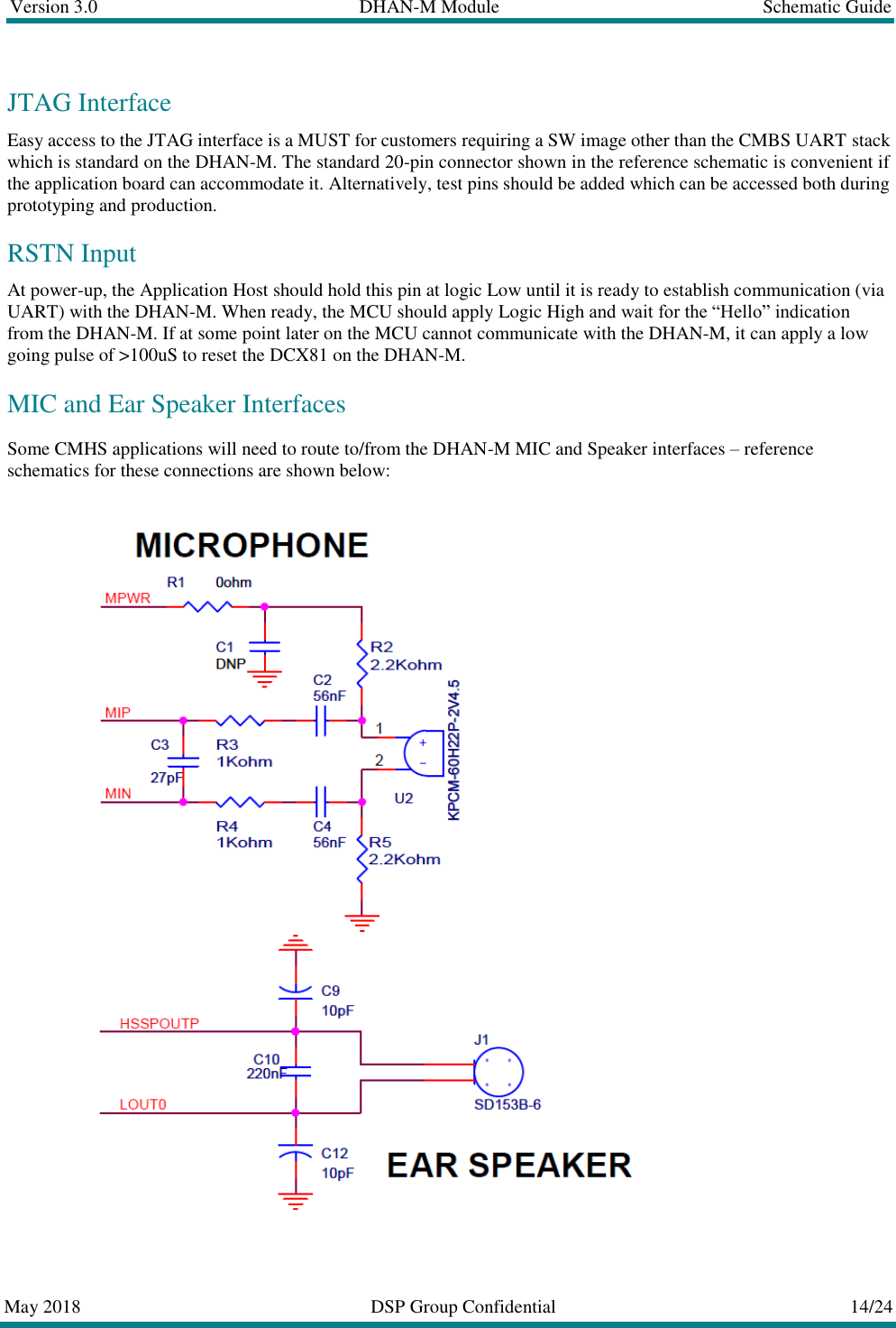 Version 3.0  DHAN-M Module  Schematic Guide  May 2018  DSP Group Confidential  14/24  JTAG Interface Easy access to the JTAG interface is a MUST for customers requiring a SW image other than the CMBS UART stack which is standard on the DHAN-M. The standard 20-pin connector shown in the reference schematic is convenient if the application board can accommodate it. Alternatively, test pins should be added which can be accessed both during prototyping and production. RSTN Input At power-up, the Application Host should hold this pin at logic Low until it is ready to establish communication (via UART) with the DHAN-M. When ready, the MCU should apply Logic High and wait for the &ldquo;Hello&rdquo; indication from the DHAN-M. If at some point later on the MCU cannot communicate with the DHAN-M, it can apply a low going pulse of >100uS to reset the DCX81 on the DHAN-M. MIC and Ear Speaker Interfaces Some CMHS applications will need to route to/from the DHAN-M MIC and Speaker interfaces &ndash; reference schematics for these connections are shown below:   