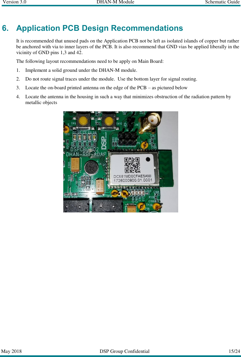 Version 3.0  DHAN-M Module  Schematic Guide  May 2018  DSP Group Confidential  15/24  6. Application PCB Design Recommendations It is recommended that unused pads on the Application PCB not be left as isolated islands of copper but rather be anchored with via to inner layers of the PCB. It is also recommend that GND vias be applied liberally in the vicinity of GND pins 1,3 and 42. The following layout recommendations need to be apply on Main Board:  1. Implement a solid ground under the DHAN-M module. 2. Do not route signal traces under the module.  Use the bottom layer for signal routing. 3. Locate the on-board printed antenna on the edge of the PCB &ndash; as pictured below 4. Locate the antenna in the housing in such a way that minimizes obstruction of the radiation pattern by metallic objects     