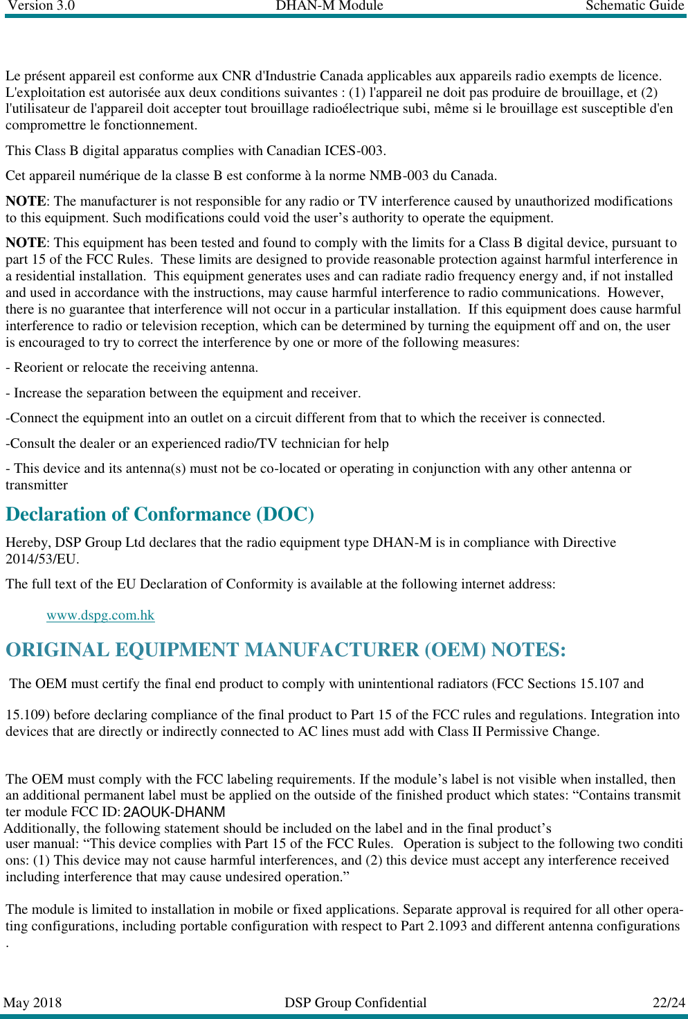 Version 3.0  DHAN-M Module  Schematic Guide  May 2018  DSP Group Confidential  22/24  Le pr&eacute;sent appareil est conforme aux CNR d'Industrie Canada applicables aux appareils radio exempts de licence. L'exploitation est autoris&eacute;e aux deux conditions suivantes : (1) l'appareil ne doit pas produire de brouillage, et (2) l'utilisateur de l'appareil doit accepter tout brouillage radio&eacute;lectrique subi, m&ecirc;me si le brouillage est susceptible d'en compromettre le fonctionnement.  This Class B digital apparatus complies with Canadian ICES-003.   Cet appareil num&eacute;rique de la classe B est conforme &agrave; la norme NMB-003 du Canada.  NOTE: The manufacturer is not responsible for any radio or TV interference caused by unauthorized modifications to this equipment. Such modifications could void the user&rsquo;s authority to operate the equipment.  NOTE: This equipment has been tested and found to comply with the limits for a Class B digital device, pursuant to part 15 of the FCC Rules.  These limits are designed to provide reasonable protection against harmful interference in a residential installation.  This equipment generates uses and can radiate radio frequency energy and, if not installed and used in accordance with the instructions, may cause harmful interference to radio communications.  However, there is no guarantee that interference will not occur in a particular installation.  If this equipment does cause harmful interference to radio or television reception, which can be determined by turning the equipment off and on, the user is encouraged to try to correct the interference by one or more of the following measures:  - Reorient or relocate the receiving antenna.  - Increase the separation between the equipment and receiver.  -Connect the equipment into an outlet on a circuit different from that to which the receiver is connected.  -Consult the dealer or an experienced radio/TV technician for help  - This device and its antenna(s) must not be co-located or operating in conjunction with any other antenna or transmitter  Declaration of Conformance (DOC)  Hereby, DSP Group Ltd declares that the radio equipment type DHAN-M is in compliance with Directive 2014/53/EU.  The full text of the EU Declaration of Conformity is available at the following internet address:  www.dspg.com.hk ORIGINAL EQUIPMENT MANUFACTURER (OEM) NOTES:      The OEM must certify the final end product to comply with unintentional radiators (FCC Sections 15.107 and  15.109) before declaring compliance of the final product to Part 15 of the FCC rules and regulations. Integration into devices that are directly or indirectly connected to AC lines must add with Class II Permissive Change.      The OEM must comply with the FCC labeling requirements. If the module&rsquo;s label is not visible when installed, then an additional permanent label must be applied on the outside of the finished product which states: &ldquo;Contains transmitter module FCC ID:   Additionally, the following statement should be included on the label and in the final product&rsquo;suser manual: &ldquo;This device complies with Part 15 of the FCC Rules.   Operation is subject to the following two conditions: (1) This device may not cause harmful interferences, and (2) this device must accept any interference received including interference that may cause undesired operation.&rdquo;       The module is limited to installation in mobile or fixed applications. Separate approval is required for all other opera-ting configurations, including portable configuration with respect to Part 2.1093 and different antenna configurations.     2AOUK-DHANM