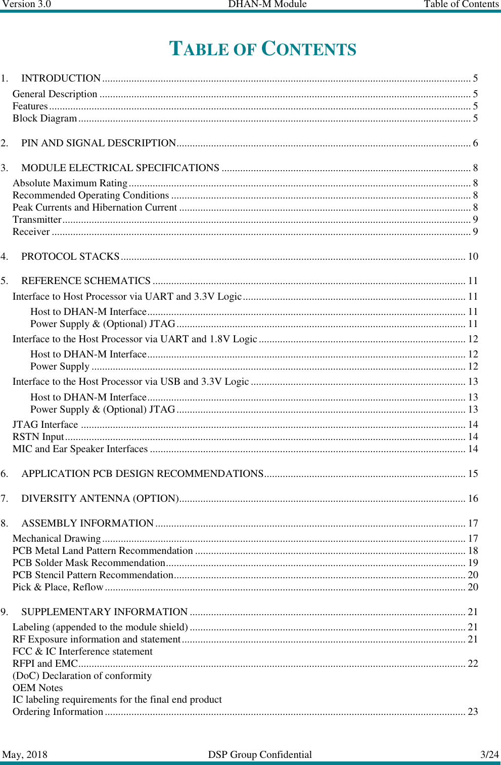Version 3.0  DHAN-M Module  Table of Contents  May, 2018  DSP Group Confidential  3/24  TABLE OF CONTENTS 1. INTRODUCTION ........................................................................................................................................... 5 General Description ............................................................................................................................................ 5 Features ............................................................................................................................................................... 5 Block Diagram .................................................................................................................................................... 5 2. PIN AND SIGNAL DESCRIPTION ............................................................................................................... 6 3. MODULE ELECTRICAL SPECIFICATIONS .............................................................................................. 8 Absolute Maximum Rating ................................................................................................................................. 8 Recommended Operating Conditions ................................................................................................................. 8 Peak Currents and Hibernation Current .............................................................................................................. 8 Transmitter .......................................................................................................................................................... 9 Receiver .............................................................................................................................................................. 9 4. PROTOCOL STACKS .................................................................................................................................. 10 5. REFERENCE SCHEMATICS ...................................................................................................................... 11 Interface to Host Processor via UART and 3.3V Logic .................................................................................... 11 Host to DHAN-M Interface ........................................................................................................................ 11 Power Supply &amp; (Optional) JTAG ............................................................................................................. 11 Interface to the Host Processor via UART and 1.8V Logic .............................................................................. 12 Host to DHAN-M Interface ........................................................................................................................ 12 Power Supply ............................................................................................................................................. 12 Interface to the Host Processor via USB and 3.3V Logic ................................................................................. 13 Host to DHAN-M Interface ........................................................................................................................ 13 Power Supply &amp; (Optional) JTAG ............................................................................................................. 13 JTAG Interface ................................................................................................................................................. 14 RSTN Input ....................................................................................................................................................... 14 MIC and Ear Speaker Interfaces ....................................................................................................................... 14 6. APPLICATION PCB DESIGN RECOMMENDATIONS ............................................................................ 15 7. DIVERSITY ANTENNA (OPTION) ............................................................................................................ 16 8. ASSEMBLY INFORMATION ..................................................................................................................... 17 Mechanical Drawing ......................................................................................................................................... 17 PCB Metal Land Pattern Recommendation ...................................................................................................... 18 PCB Solder Mask Recommendation ................................................................................................................. 19 PCB Stencil Pattern Recommendation .............................................................................................................. 20 Pick &amp; Place, Reflow ........................................................................................................................................ 20 9. SUPPLEMENTARY INFORMATION ........................................................................................................ 21 Labeling (appended to the module shield) ........................................................................................................ 21 RF Exposure information and statement ........................................................................................................... 21 FCC &amp; IC Interference statement RFPI and EMC .................................................................................................................................................. 22 (DoC) Declaration of conformity OEM Notes IC labeling requirements for the final end product Ordering Information ........................................................................................................................................ 23 