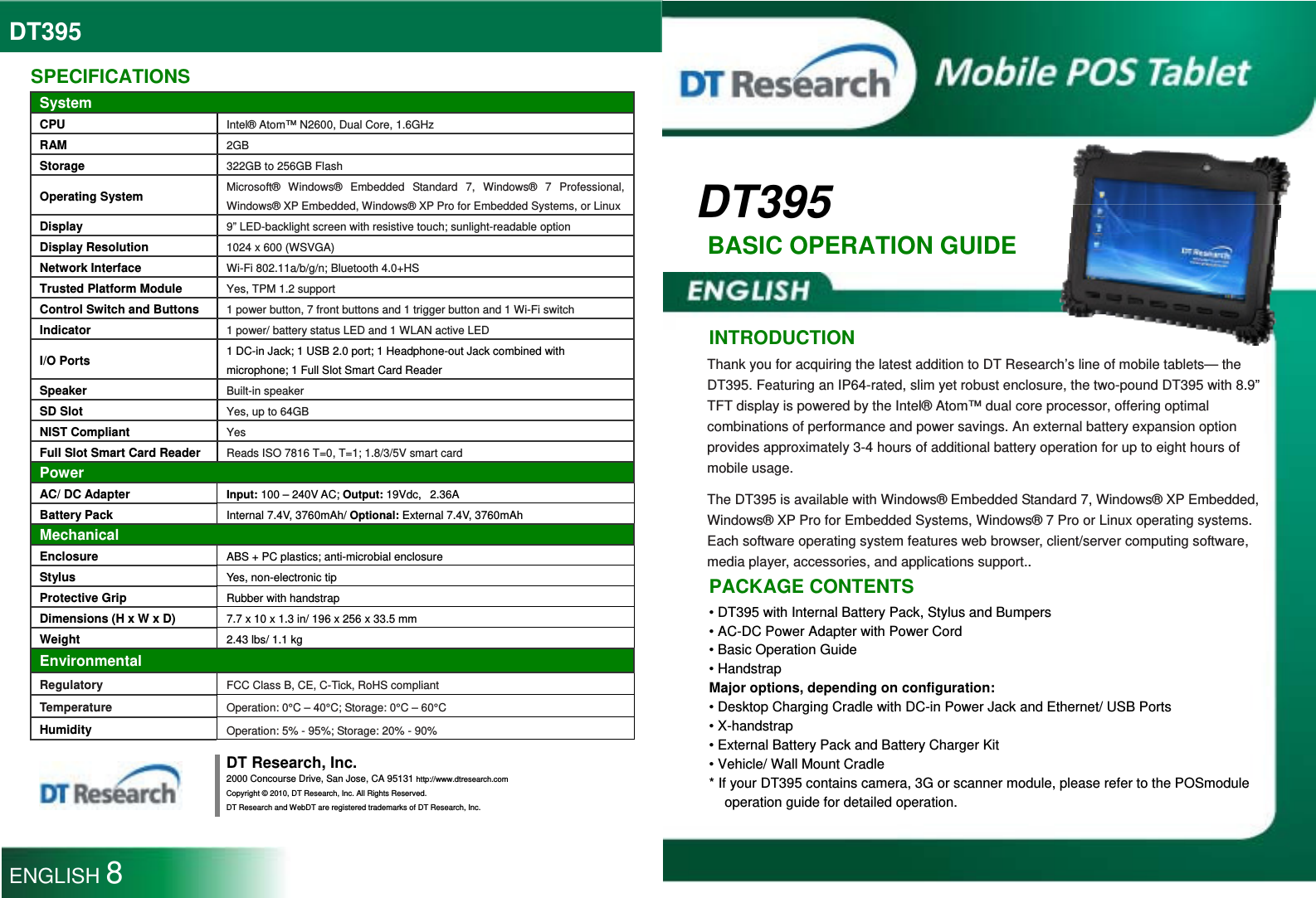 DT395  DT395 BASIC OPERATION GUIDE   INTRODUCTION Thank you for acquiring the latest addition to DT Research’s line of mobile tablets— the DT395. Featuring an IP64-rated, slim yet robust enclosure, the two-pound DT395 with 8.9” TFT display is powered by the Intel® Atom™ dual core processor, offering optimal combinations of performance and power savings. An external battery expansion option provides approximately 3-4 hours of additional battery operation for up to eight hours of mobile usage. The DT395 is available with Windows® Embedded Standard 7, Windows® XP Embedded, Windows® XP Pro for Embedded Systems, Windows® 7 Pro or Linux operating systems. Each software operating system features web browser, client/server computing software, media player, accessories, and applications support.. PACKAGE CONTENTS • DT395 with Internal Battery Pack, Stylus and Bumpers • AC-DC Power Adapter with Power Cord • Basic Operation Guide • Handstrap Major options, depending on configuration: • Desktop Charging Cradle with DC-in Power Jack and Ethernet/ USB Ports • X-handstrap • External Battery Pack and Battery Charger Kit • Vehicle/ Wall Mount Cradle * If your DT395 contains camera, 3G or scanner module, please refer to the POSmodule operation guide for detailed operation.  SPECIFICATIONS System CPU Intel® Atom™ N2600, Dual Core, 1.6GHz RAM 2GB Storage 322GB to 256GB Flash Operating System Microsoft® Windows® Embedded Standard 7, Windows® 7 Professional, Windows® XP Embedded, Windows® XP Pro for Embedded Systems, or Linux Display 9” LED-backlight screen with resistive touch; sunlight-readable option Display Resolution 1024 x 600 (WSVGA) Network Interface Wi-Fi 802.11a/b/g/n; Bluetooth 4.0+HS Trusted Platform Module Yes, TPM 1.2 support Control Switch and Buttons 1 power button, 7 front buttons and 1 trigger button and 1 Wi-Fi switch Indicator 1 power/ battery status LED and 1 WLAN active LED I/O Ports  1 DC-in Jack; 1 USB 2.0 port; 1 Headphone-out Jack combined with microphone; 1 Full Slot Smart Card Reader Speaker Built-in speaker SD Slot Yes, up to 64GB NIST Compliant Yes Full Slot Smart Card Reader Reads ISO 7816 T=0, T=1; 1.8/3/5V smart card Power AC/ DC Adapter  Input: 100 – 240V AC; Output: 19Vdc,   2.36A Battery Pack  Internal 7.4V, 3760mAh/ Optional: External 7.4V, 3760mAh Mechanical Enclosure ABS + PC plastics; anti-microbial enclosure Stylus  Yes, non-electronic tip Protective Grip Rubber with handstrap Dimensions (H x W x D) 7.7 x 10 x 1.3 in/ 196 x 256 x 33.5 mm Weight 2.43 lbs/ 1.1 kg Environmental Regulatory FCC Class B, CE, C-Tick, RoHS compliant Temperature Operation: 0°C – 40°C; Storage: 0°C – 60°C Humidity Operation: 5% - 95%; Storage: 20% - 90%  DT Research, Inc. 2000 Concourse Drive, San Jose, CA 95131 http://www.dtresearch.com Copyright © 2010, DT Research, Inc. All Rights Reserved. DT Research and WebDT are registered trademarks of DT Research, Inc.  ENGLISH 8 