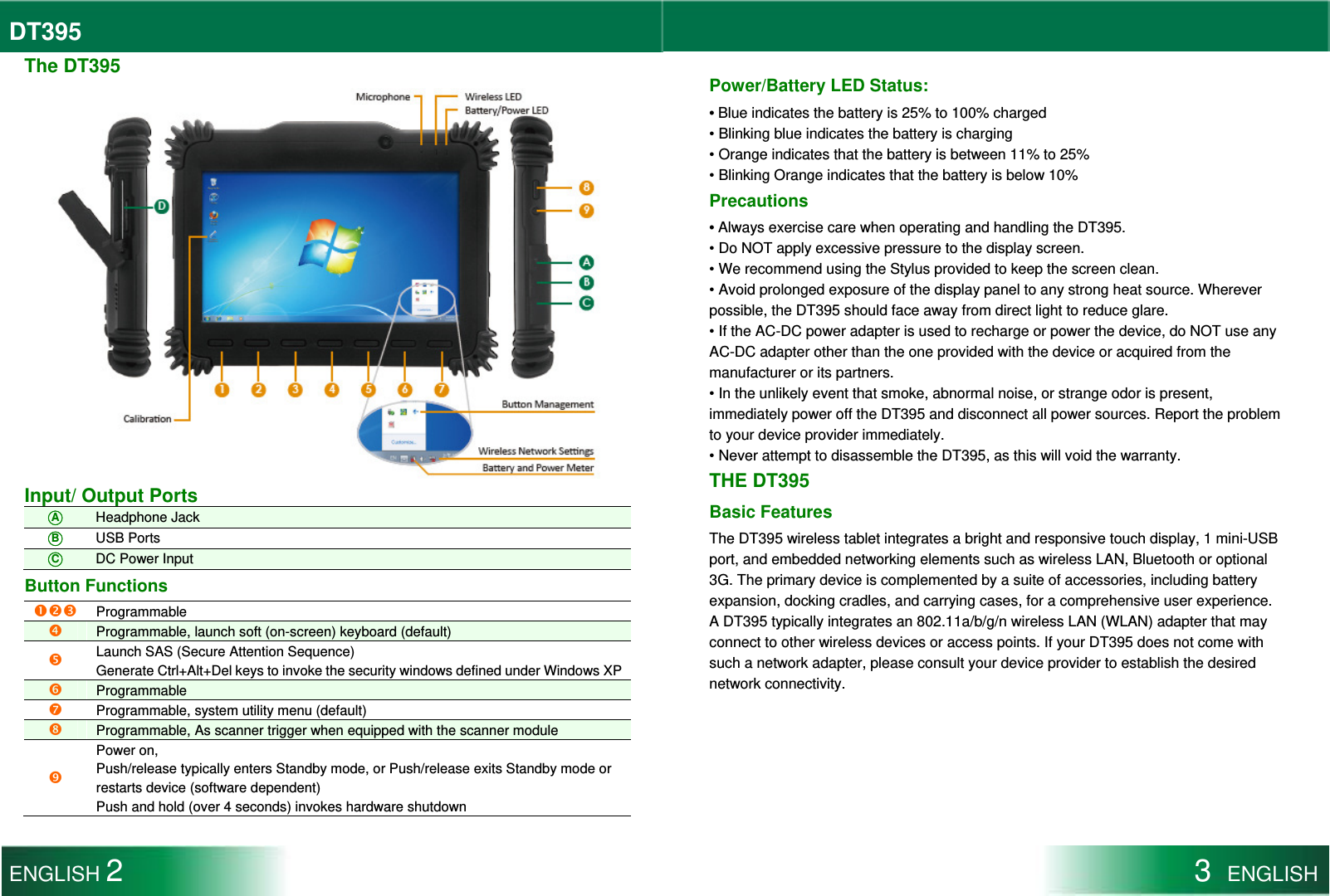 DT395  The DT395  Input/ Output Ports ○A Headphone Jack ○B USB Ports ○C DC Power Input Button Functions    Programmable  Programmable, launch soft (on-screen) keyboard (default)  Launch SAS (Secure Attention Sequence) Generate Ctrl+Alt+Del keys to invoke the security windows defined under Windows XP Programmable  Programmable, system utility menu (default)  Programmable, As scanner trigger when equipped with the scanner module  Power on, Push/release typically enters Standby mode, or Push/release exits Standby mode or restarts device (software dependent) Push and hold (over 4 seconds) invokes hardware shutdown  Power/Battery LED Status: • Blue indicates the battery is 25% to 100% charged • Blinking blue indicates the battery is charging • Orange indicates that the battery is between 11% to 25% • Blinking Orange indicates that the battery is below 10% Precautions • Always exercise care when operating and handling the DT395. • Do NOT apply excessive pressure to the display screen. • We recommend using the Stylus provided to keep the screen clean. • Avoid prolonged exposure of the display panel to any strong heat source. Wherever possible, the DT395 should face away from direct light to reduce glare. • If the AC-DC power adapter is used to recharge or power the device, do NOT use any AC-DC adapter other than the one provided with the device or acquired from the manufacturer or its partners. • In the unlikely event that smoke, abnormal noise, or strange odor is present, immediately power off the DT395 and disconnect all power sources. Report the problem to your device provider immediately. • Never attempt to disassemble the DT395, as this will void the warranty. THE DT395 Basic Features The DT395 wireless tablet integrates a bright and responsive touch display, 1 mini-USB port, and embedded networking elements such as wireless LAN, Bluetooth or optional 3G. The primary device is complemented by a suite of accessories, including battery expansion, docking cradles, and carrying cases, for a comprehensive user experience. A DT395 typically integrates an 802.11a/b/g/n wireless LAN (WLAN) adapter that may connect to other wireless devices or access points. If your DT395 does not come with such a network adapter, please consult your device provider to establish the desired network connectivity. ENGLISH 2 3  ENGLISH  