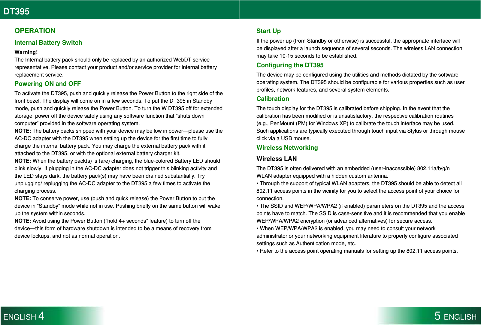 DT395  OPERATION Internal Battery Switch Warning! The Internal battery pack should only be replaced by an authorized WebDT service representative. Please contact your product and/or service provider for internal battery replacement service. Powering ON and OFF To activate the DT395, push and quickly release the Power Button to the right side of the front bezel. The display will come on in a few seconds. To put the DT395 in Standby mode, push and quickly release the Power Button. To turn the W DT395 off for extended storage, power off the device safely using any software function that “shuts down computer” provided in the software operating system. NOTE: The battery packs shipped with your device may be low in power—please use the AC-DC adapter with the DT395 when setting up the device for the first time to fully charge the internal battery pack. You may charge the external battery pack with it attached to the DT395, or with the optional external battery charger kit. NOTE: When the battery pack(s) is (are) charging, the blue-colored Battery LED should blink slowly. If plugging in the AC-DC adapter does not trigger this blinking activity and the LED stays dark, the battery pack(s) may have been drained substantially. Try unplugging/ replugging the AC-DC adapter to the DT395 a few times to activate the charging process. NOTE: To conserve power, use (push and quick release) the Power Button to put the device in “Standby” mode while not in use. Pushing briefly on the same button will wake up the system within seconds. NOTE: Avoid using the Power Button (“hold 4+ seconds” feature) to turn off the device—this form of hardware shutdown is intended to be a means of recovery from device lockups, and not as normal operation. Start Up If the power up (from Standby or otherwise) is successful, the appropriate interface will be displayed after a launch sequence of several seconds. The wireless LAN connection may take 10-15 seconds to be established. Configuring the DT395 The device may be configured using the utilities and methods dictated by the software operating system. The DT395 should be configurable for various properties such as user profiles, network features, and several system elements.   Calibration The touch display for the DT395 is calibrated before shipping. In the event that the calibration has been modified or is unsatisfactory, the respective calibration routines (e.g., PenMount (PM) for Windows XP) to calibrate the touch interface may be used. Such applications are typically executed through touch input via Stylus or through mouse click via a USB mouse. Wireless Networking Wireless LAN The DT395 is often delivered with an embedded (user-inaccessible) 802.11a/b/g/n WLAN adapter equipped with a hidden custom antenna. • Through the support of typical WLAN adapters, the DT395 should be able to detect all 802.11 access points in the vicinity for you to select the access point of your choice for connection. • The SSID and WEP/WPA/WPA2 (if enabled) parameters on the DT395 and the access points have to match. The SSID is case-sensitive and it is recommended that you enable WEP/WPA/WPA2 encryption (or advanced alternatives) for secure access. • When WEP/WPA/WPA2 is enabled, you may need to consult your network administrator or your networking equipment literature to properly configure associated settings such as Authentication mode, etc. • Refer to the access point operating manuals for setting up the 802.11 access points. ENGLISH 4 5 ENGLISH  