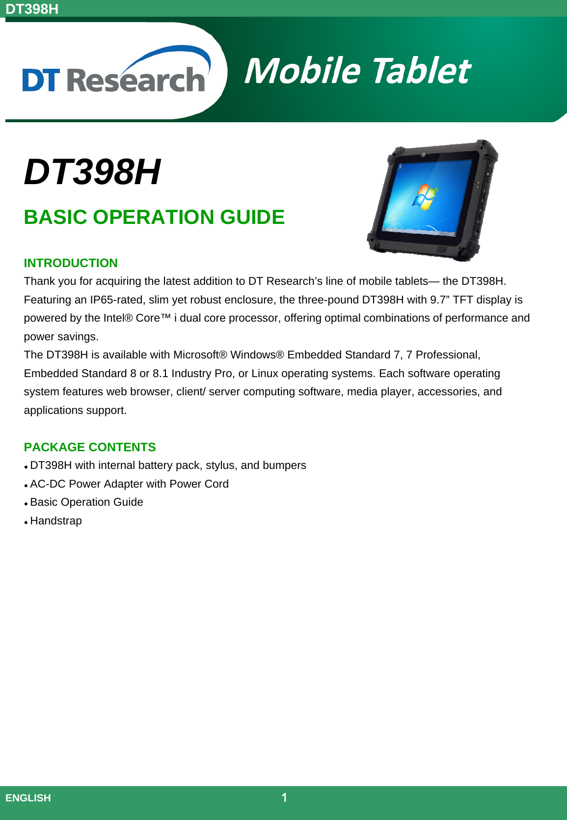 DT398H  ENGLISH                                             1   DT398H BASIC OPERATION GUIDE  INTRODUCTION Thank you for acquiring the latest addition to DT Research’s line of mobile tablets— the DT398H. Featuring an IP65-rated, slim yet robust enclosure, the three-pound DT398H with 9.7” TFT display is powered by the Intel® Core™ i dual core processor, offering optimal combinations of performance and power savings. The DT398H is available with Microsoft® Windows® Embedded Standard 7, 7 Professional, Embedded Standard 8 or 8.1 Industry Pro, or Linux operating systems. Each software operating system features web browser, client/ server computing software, media player, accessories, and applications support.PACKAGE CONTENTS  DT398H with internal battery pack, stylus, and bumpers  AC-DC Power Adapter with Power Cord  Basic Operation Guide  Handstrap     