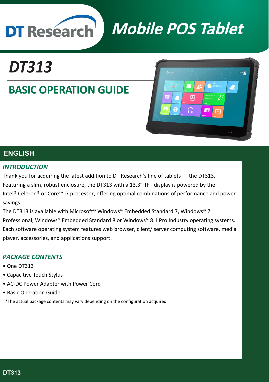       DT313 BASIC OPERATION GUIDE      ENGLISH  INTRODUCTION Thank you for acquiring the latest addition to DT Research’s line of tablets — the DT313. Featuring a slim, robust enclosure, the DT313 with a 13.3” TFT display is powered by the Intel® Celeron® or Core™ i7 processor, offering optimal combinations of performance and power savings.   The DT313 is available with Microsoft® Windows® Embedded Standard 7, Windows® 7 Professional, Windows® Embedded Standard 8 or Windows® 8.1 Pro Industry operating systems. Each software operating system features web browser, client/ server computing software, media player, accessories, and applications support.  PACKAGE CONTENTS • One DT313 • Capacitive Touch Stylus • AC-DC Power Adapter with Power Cord • Basic Operation Guide   *The actual package contents may vary depending on the configuration acquired.           DT313  