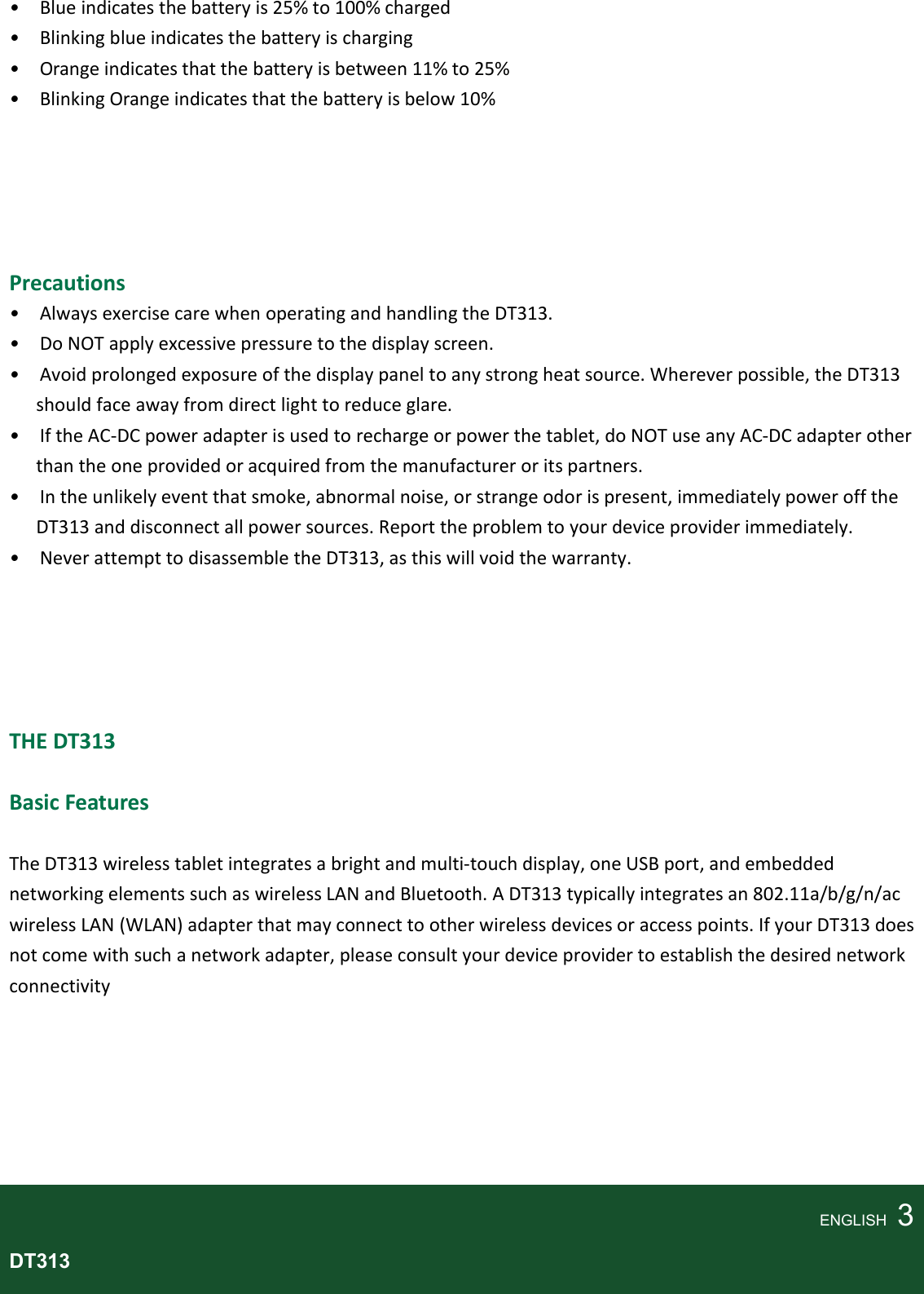   •    Blue indicates the battery is 25% to 100% charged •    Blinking blue indicates the battery is charging •    Orange indicates that the battery is between 11% to 25% •    Blinking Orange indicates that the battery is below 10%      Precautions •    Always exercise care when operating and handling the DT313. •    Do NOT apply excessive pressure to the display screen. •    Avoid prolonged exposure of the display panel to any strong heat source. Wherever possible, the DT313 should face away from direct light to reduce glare. •    If the AC-DC power adapter is used to recharge or power the tablet, do NOT use any AC-DC adapter other than the one provided or acquired from the manufacturer or its partners. •    In the unlikely event that smoke, abnormal noise, or strange odor is present, immediately power off the DT313 and disconnect all power sources. Report the problem to your device provider immediately. •    Never attempt to disassemble the DT313, as this will void the warranty.      THE DT313  Basic Features  The DT313 wireless tablet integrates a bright and multi-touch display, one USB port, and embedded networking elements such as wireless LAN and Bluetooth. A DT313 typically integrates an 802.11a/b/g/n/ac wireless LAN (WLAN) adapter that may connect to other wireless devices or access points. If your DT313 does not come with such a network adapter, please consult your device provider to establish the desired network connectivity       ENGLISH    3 DT313  