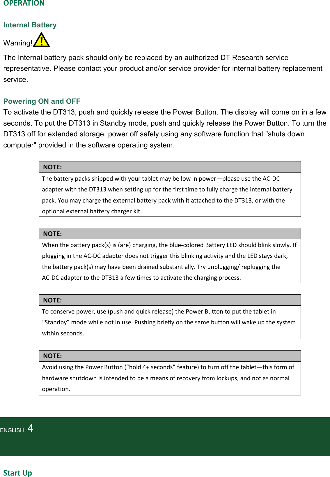   OPERATION  Internal Battery Warning!    !   The Internal battery pack should only be replaced by an authorized DT Research service representative. Please contact your product and/or service provider for internal battery replacement service.  Powering ON and OFF To activate the DT313, push and quickly release the Power Button. The display will come on in a few seconds. To put the DT313 in Standby mode, push and quickly release the Power Button. To turn the DT313 off for extended storage, power off safely using any software function that &quot;shuts down computer&quot; provided in the software operating system.                                    NOTE: The battery packs shipped with your tablet may be low in power—please use the AC-DC adapter with the DT313 when setting up for the first time to fully charge the internal battery pack. You may charge the external battery pack with it attached to the DT313, or with the optional external battery charger kit.  NOTE: When the battery pack(s) is (are) charging, the blue-colored Battery LED should blink slowly. If plugging in the AC-DC adapter does not trigger this blinking activity and the LED stays dark, the battery pack(s) may have been drained substantially. Try unplugging/ replugging the AC-DC adapter to the DT313 a few times to activate the charging process.  NOTE: To conserve power, use (push and quick release) the Power Button to put the tablet in “Standby” mode while not in use. Pushing briefly on the same button will wake up the system within seconds.  NOTE: Avoid using the Power Button (“hold 4+ seconds” feature) to turn off the tablet—this form of hardware shutdown is intended to be a means of recovery from lockups, and not as normal operation.    ENGLISH    4    Start Up 