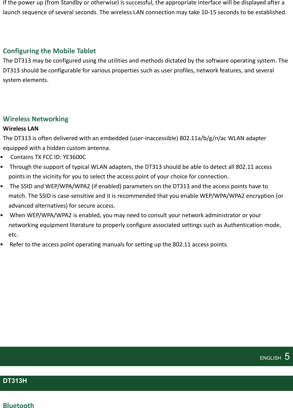    If the power up (from Standby or otherwise) is successful, the appropriate interface will be displayed after a launch sequence of several seconds. The wireless LAN connection may take 10-15 seconds to be established.    Configuring the Mobile Tablet The DT313 may be configured using the utilities and methods dictated by the software operating system. The DT313 should be configurable for various properties such as user profiles, network features, and several system elements.      Wireless Networking Wireless LAN The DT313 is often delivered with an embedded (user-inaccessible) 802.11a/b/g/n/ac WLAN adapter equipped with a hidden custom antenna. •     Contains TX FCC ID: YE3600C •    Through the support of typical WLAN adapters, the DT313 should be able to detect all 802.11 access points in the vicinity for you to select the access point of your choice for connection. •    The SSID and WEP/WPA/WPA2 (if enabled) parameters on the DT313 and the access points have to match. The SSID is case-sensitive and it is recommended that you enable WEP/WPA/WPA2 encryption (or advanced alternatives) for secure access. •    When WEP/WPA/WPA2 is enabled, you may need to consult your network administrator or your networking equipment literature to properly configure associated settings such as Authentication mode, etc. •    Refer to the access point operating manuals for setting up the 802.11 access points.                ENGLISH    5  DT313H  Bluetooth 