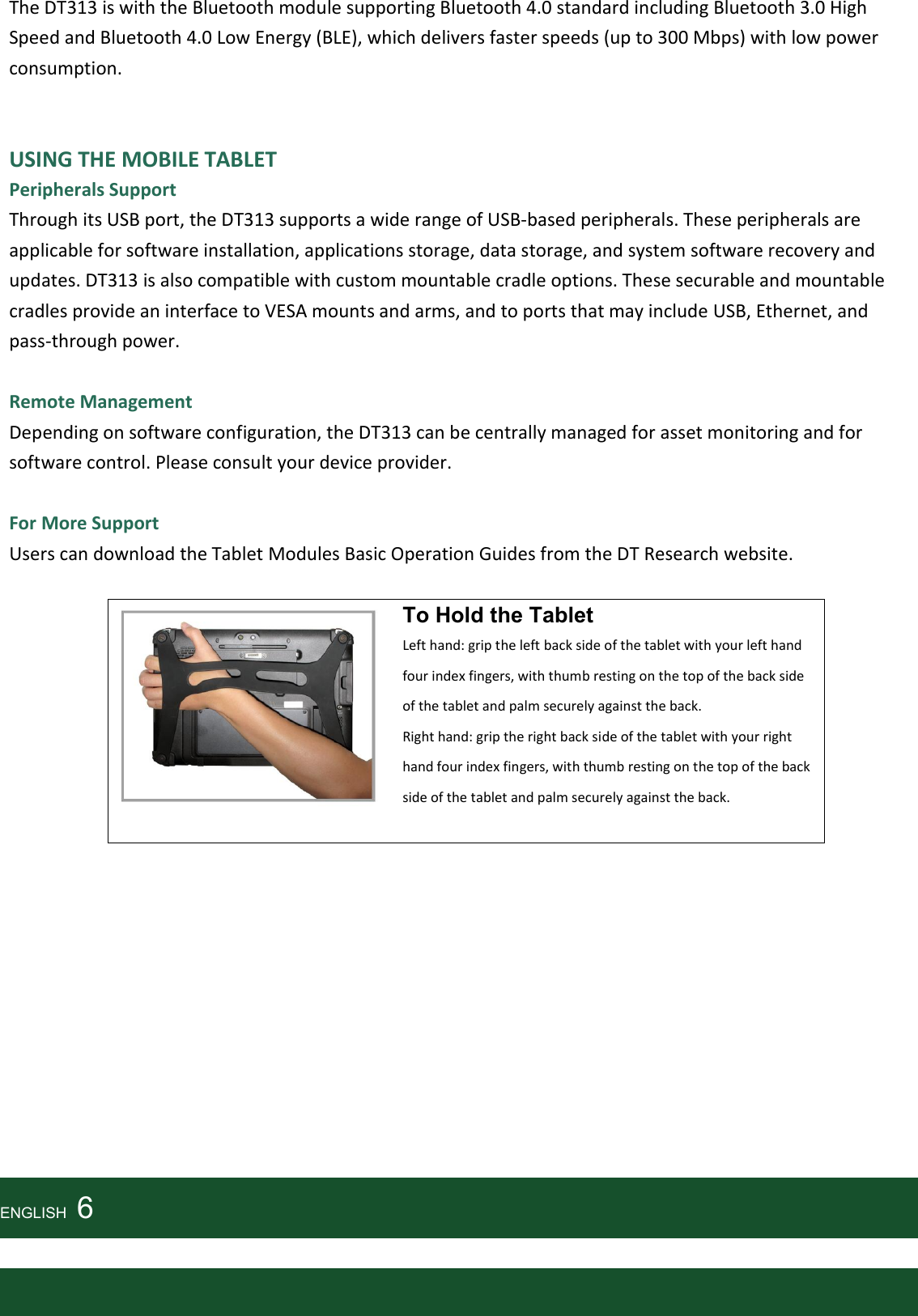   The DT313 is with the Bluetooth module supporting Bluetooth 4.0 standard including Bluetooth 3.0 High Speed and Bluetooth 4.0 Low Energy (BLE), which delivers faster speeds (up to 300 Mbps) with low power consumption.   USING THE MOBILE TABLET Peripherals Support Through its USB port, the DT313 supports a wide range of USB-based peripherals. These peripherals are applicable for software installation, applications storage, data storage, and system software recovery and updates. DT313 is also compatible with custom mountable cradle options. These securable and mountable cradles provide an interface to VESA mounts and arms, and to ports that may include USB, Ethernet, and pass-through power.  Remote Management Depending on software configuration, the DT313 can be centrally managed for asset monitoring and for software control. Please consult your device provider.  For More Support Users can download the Tablet Modules Basic Operation Guides from the DT Research website.    To Hold the Tablet Left hand: grip the left back side of the tablet with your left hand four index fingers, with thumb resting on the top of the back side of the tablet and palm securely against the back.   Right hand: grip the right back side of the tablet with your right hand four index fingers, with thumb resting on the top of the back side of the tablet and palm securely against the back.             ENGLISH    6   