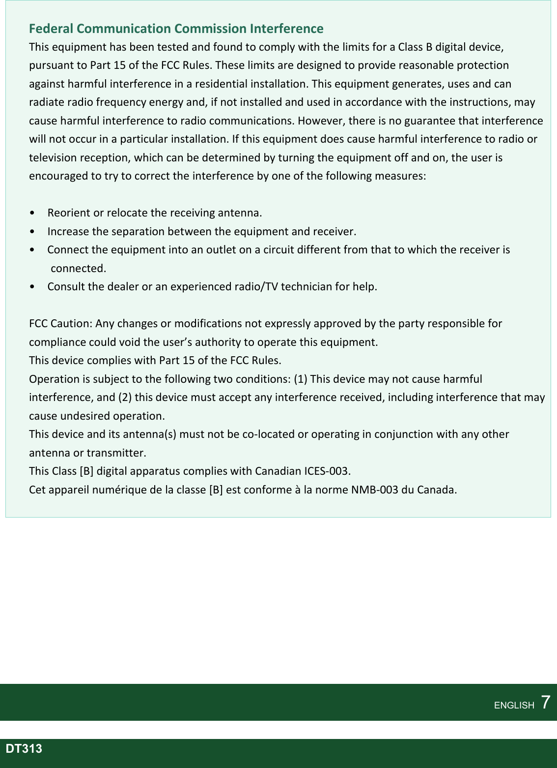        Federal Communication Commission Interference This equipment has been tested and found to comply with the limits for a Class B digital device, pursuant to Part 15 of the FCC Rules. These limits are designed to provide reasonable protection against harmful interference in a residential installation. This equipment generates, uses and can radiate radio frequency energy and, if not installed and used in accordance with the instructions, may cause harmful interference to radio communications. However, there is no guarantee that interference will not occur in a particular installation. If this equipment does cause harmful interference to radio or television reception, which can be determined by turning the equipment off and on, the user is encouraged to try to correct the interference by one of the following measures:  •    Reorient or relocate the receiving antenna. •    Increase the separation between the equipment and receiver. •    Connect the equipment into an outlet on a circuit different from that to which the receiver is connected. •    Consult the dealer or an experienced radio/TV technician for help.    FCC Caution: Any changes or modifications not expressly approved by the party responsible for compliance could void the user’s authority to operate this equipment. This device complies with Part 15 of the FCC Rules. Operation is subject to the following two conditions: (1) This device may not cause harmful interference, and (2) this device must accept any interference received, including interference that may cause undesired operation.   This device and its antenna(s) must not be co-located or operating in conjunction with any other antenna or transmitter. This Class [B] digital apparatus complies with Canadian ICES-003. Cet appareil numérique de la classe [B] est conforme à la norme NMB-003 du Canada.           ENGLISH    7  DT313 