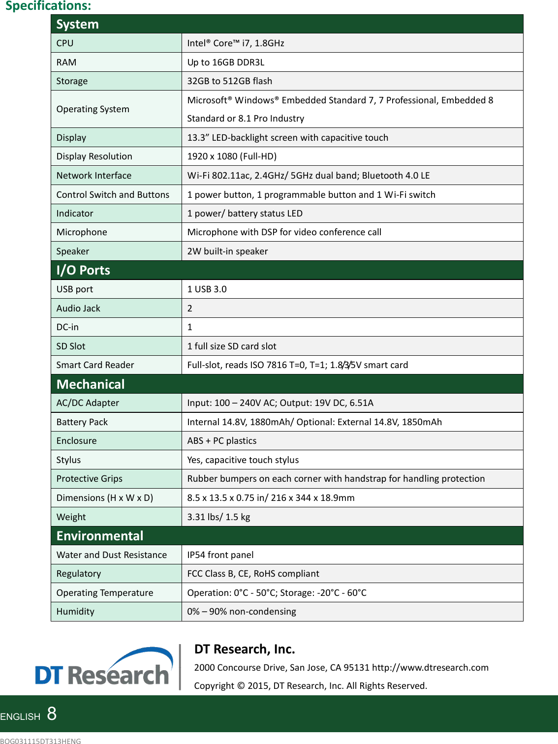    Specifications: System CPU  Intel® Core™ i7, 1.8GHz RAM  Up to 16GB DDR3L Storage  32GB to 512GB flash Operating System Microsoft® Windows® Embedded Standard 7, 7 Professional, Embedded 8 Standard or 8.1 Pro Industry Display  13.3” LED-backlight screen with capacitive touch Display Resolution  1920 x 1080 (Full-HD) Network Interface  Wi-Fi 802.11ac, 2.4GHz/ 5GHz dual band; Bluetooth 4.0 LE Control Switch and Buttons  1 power button, 1 programmable button and 1 Wi-Fi switch Indicator 1 power/ battery status LED Microphone  Microphone with DSP for video conference call Speaker  2W built-in speaker I/O Ports USB port  1 USB 3.0 Audio Jack 2 DC-in  1 SD Slot  1 full size SD card slot Smart Card Reader  Full-slot, reads ISO 7816 T=0, T=1; 1.8/3/5V smart card Mechanical AC/DC Adapter  Input: 100 – 240V AC; Output: 19V DC, 6.51A Battery Pack  Internal 14.8V, 1880mAh/ Optional: External 14.8V, 1850mAh Enclosure ABS + PC plastics Stylus  Yes, capacitive touch stylus Protective Grips  Rubber bumpers on each corner with handstrap for handling protection Dimensions (H x W x D)  8.5 x 13.5 x 0.75 in/ 216 x 344 x 18.9mm Weight  3.31 lbs/ 1.5 kg Environmental Water and Dust Resistance  IP54 front panel Regulatory  FCC Class B, CE, RoHS compliant Operating Temperature  Operation: 0°C - 50°C; Storage: -20°C - 60°C Humidity 0% – 90% non-condensing     DT Research, Inc. 2000 Concourse Drive, San Jose, CA 95131 http://www.dtresearch.com Copyright © 2015, DT Research, Inc. All Rights Reserved.   ENGLISH    8 BOG031115DT313HENG 