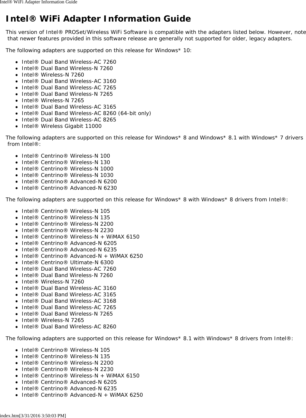 Intel® WiFi Adapter Information Guideindex.htm[3/31/2016 3:50:03 PM]Intel® WiFi Adapter Information GuideThis version of Intel® PROSet/Wireless WiFi Software is compatible with the adapters listed below. However, note that newer features provided in this software release are generally not supported for older, legacy adapters.The following adapters are supported on this release for Windows* 10:Intel® Dual Band Wireless-AC 7260Intel® Dual Band Wireless-N 7260Intel® Wireless-N 7260Intel® Dual Band Wireless-AC 3160Intel® Dual Band Wireless-AC 7265Intel® Dual Band Wireless-N 7265Intel® Wireless-N 7265Intel® Dual Band Wireless-AC 3165Intel® Dual Band Wireless-AC 8260 (64-bit only)Intel® Dual Band Wireless-AC 8265Intel® Wireless Gigabit 11000The following adapters are supported on this release for Windows* 8 and Windows* 8.1 with Windows* 7 drivers from Intel®:Intel® Centrino® Wireless-N 100Intel® Centrino® Wireless-N 130Intel® Centrino® Wireless-N 1000Intel® Centrino® Wireless-N 1030Intel® Centrino® Advanced-N 6200Intel® Centrino® Advanced-N 6230The following adapters are supported on this release for Windows* 8 with Windows* 8 drivers from Intel®:Intel® Centrino® Wireless-N 105Intel® Centrino® Wireless-N 135Intel® Centrino® Wireless-N 2200Intel® Centrino® Wireless-N 2230Intel® Centrino® Wireless-N + WiMAX 6150Intel® Centrino® Advanced-N 6205Intel® Centrino® Advanced-N 6235Intel® Centrino® Advanced-N + WiMAX 6250Intel® Centrino® Ultimate-N 6300Intel® Dual Band Wireless-AC 7260Intel® Dual Band Wireless-N 7260Intel® Wireless-N 7260Intel® Dual Band Wireless-AC 3160Intel® Dual Band Wireless-AC 3165Intel® Dual Band Wireless-AC 3168Intel® Dual Band Wireless-AC 7265Intel® Dual Band Wireless-N 7265Intel® Wireless-N 7265Intel® Dual Band Wireless-AC 8260The following adapters are supported on this release for Windows* 8.1 with Windows* 8 drivers from Intel®:Intel® Centrino® Wireless-N 105Intel® Centrino® Wireless-N 135Intel® Centrino® Wireless-N 2200Intel® Centrino® Wireless-N 2230Intel® Centrino® Wireless-N + WiMAX 6150Intel® Centrino® Advanced-N 6205Intel® Centrino® Advanced-N 6235Intel® Centrino® Advanced-N + WiMAX 6250