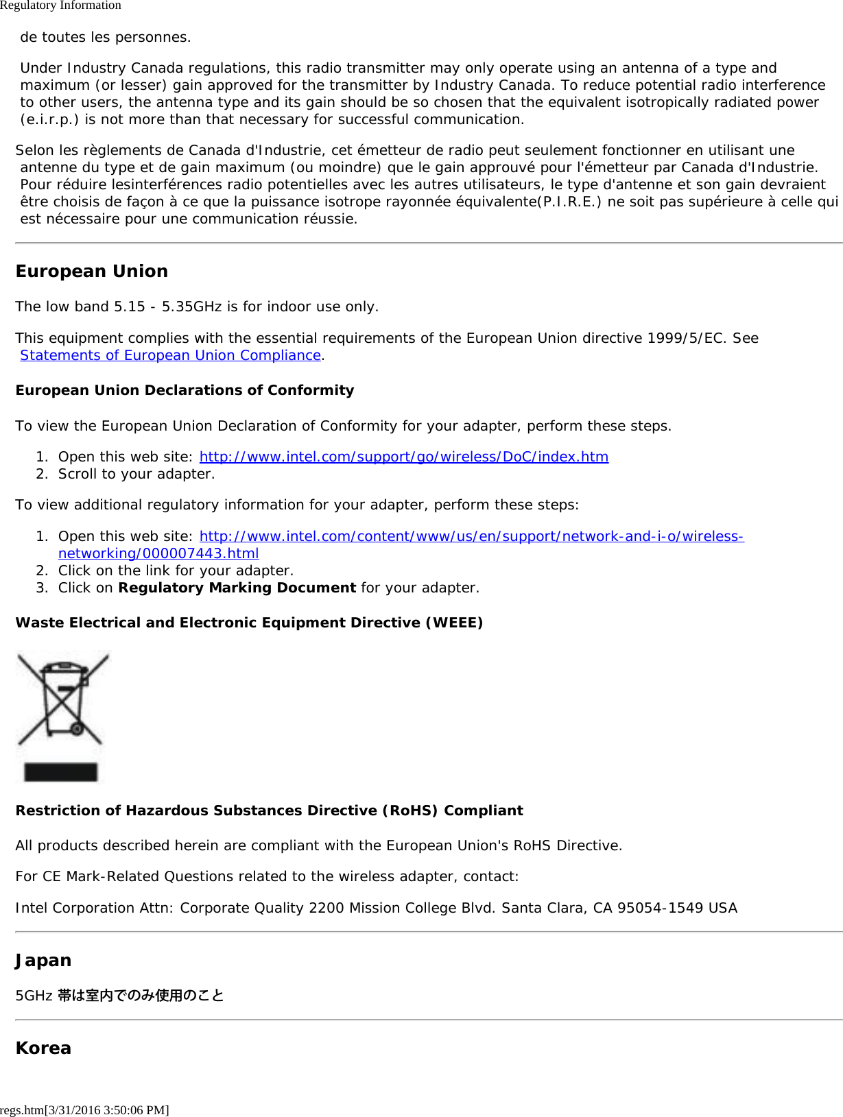 Regulatory Informationregs.htm[3/31/2016 3:50:06 PM] de toutes les personnes. Under Industry Canada regulations, this radio transmitter may only operate using an antenna of a type and maximum (or lesser) gain approved for the transmitter by Industry Canada. To reduce potential radio interference to other users, the antenna type and its gain should be so chosen that the equivalent isotropically radiated power (e.i.r.p.) is not more than that necessary for successful communication.Selon les règlements de Canada d&apos;Industrie, cet émetteur de radio peut seulement fonctionner en utilisant une antenne du type et de gain maximum (ou moindre) que le gain approuvé pour l&apos;émetteur par Canada d&apos;Industrie. Pour réduire lesinterférences radio potentielles avec les autres utilisateurs, le type d&apos;antenne et son gain devraient être choisis de façon à ce que la puissance isotrope rayonnée équivalente(P.I.R.E.) ne soit pas supérieure à celle qui est nécessaire pour une communication réussie.European UnionThe low band 5.15 - 5.35GHz is for indoor use only.This equipment complies with the essential requirements of the European Union directive 1999/5/EC. See Statements of European Union Compliance.European Union Declarations of ConformityTo view the European Union Declaration of Conformity for your adapter, perform these steps.1.  Open this web site: http://www.intel.com/support/go/wireless/DoC/index.htm2.  Scroll to your adapter.To view additional regulatory information for your adapter, perform these steps:1.  Open this web site: http://www.intel.com/content/www/us/en/support/network-and-i-o/wireless-networking/000007443.html2.  Click on the link for your adapter.3.  Click on Regulatory Marking Document for your adapter.Waste Electrical and Electronic Equipment Directive (WEEE)Restriction of Hazardous Substances Directive (RoHS) CompliantAll products described herein are compliant with the European Union&apos;s RoHS Directive.For CE Mark-Related Questions related to the wireless adapter, contact:Intel Corporation Attn: Corporate Quality 2200 Mission College Blvd. Santa Clara, CA 95054-1549 USAJapan5GHz 帯は室内でのみ使用のことKorea