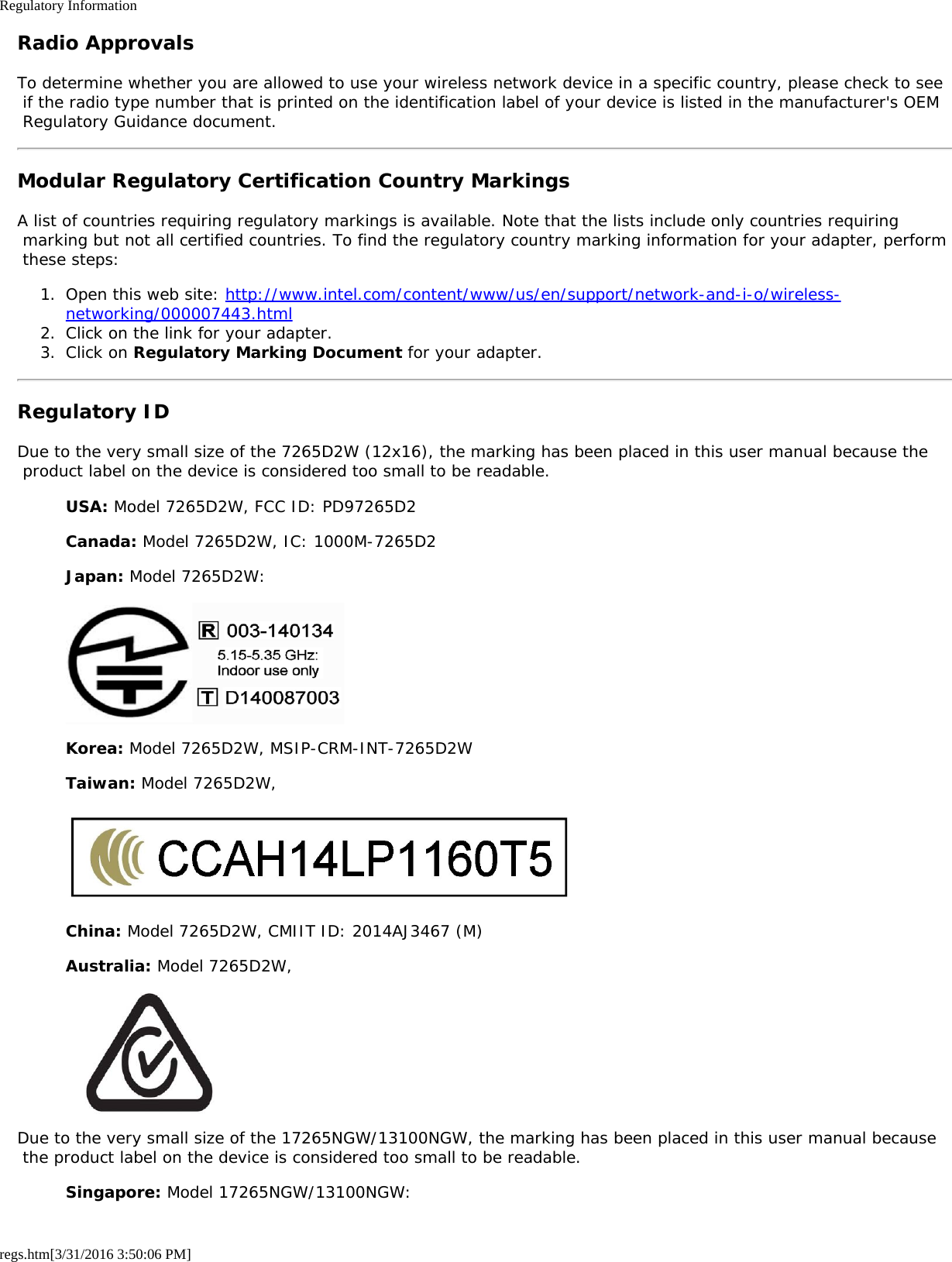 Regulatory Informationregs.htm[3/31/2016 3:50:06 PM]Radio ApprovalsTo determine whether you are allowed to use your wireless network device in a specific country, please check to see if the radio type number that is printed on the identification label of your device is listed in the manufacturer&apos;s OEM Regulatory Guidance document.Modular Regulatory Certification Country MarkingsA list of countries requiring regulatory markings is available. Note that the lists include only countries requiring marking but not all certified countries. To find the regulatory country marking information for your adapter, perform these steps:1.  Open this web site: http://www.intel.com/content/www/us/en/support/network-and-i-o/wireless-networking/000007443.html2.  Click on the link for your adapter.3.  Click on Regulatory Marking Document for your adapter.Regulatory IDDue to the very small size of the 7265D2W (12x16), the marking has been placed in this user manual because the product label on the device is considered too small to be readable.USA: Model 7265D2W, FCC ID: PD97265D2Canada: Model 7265D2W, IC: 1000M-7265D2Japan: Model 7265D2W:Korea: Model 7265D2W, MSIP-CRM-INT-7265D2WTaiwan: Model 7265D2W,China: Model 7265D2W, CMIIT ID: 2014AJ3467 (M)Australia: Model 7265D2W,Due to the very small size of the 17265NGW/13100NGW, the marking has been placed in this user manual because the product label on the device is considered too small to be readable.Singapore: Model 17265NGW/13100NGW: