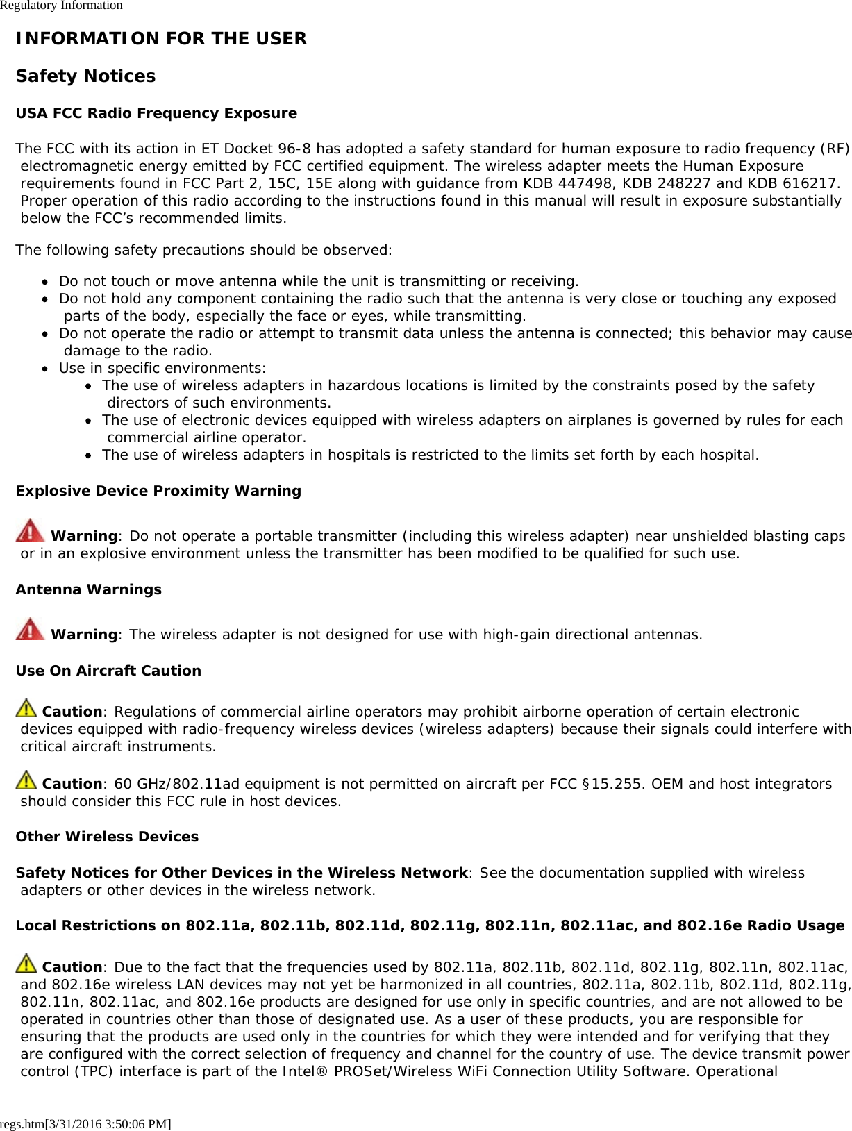 Regulatory Informationregs.htm[3/31/2016 3:50:06 PM]INFORMATION FOR THE USERSafety NoticesUSA FCC Radio Frequency ExposureThe FCC with its action in ET Docket 96-8 has adopted a safety standard for human exposure to radio frequency (RF) electromagnetic energy emitted by FCC certified equipment. The wireless adapter meets the Human Exposure requirements found in FCC Part 2, 15C, 15E along with guidance from KDB 447498, KDB 248227 and KDB 616217. Proper operation of this radio according to the instructions found in this manual will result in exposure substantially below the FCC’s recommended limits.The following safety precautions should be observed:Do not touch or move antenna while the unit is transmitting or receiving.Do not hold any component containing the radio such that the antenna is very close or touching any exposed parts of the body, especially the face or eyes, while transmitting.Do not operate the radio or attempt to transmit data unless the antenna is connected; this behavior may cause damage to the radio.Use in specific environments:The use of wireless adapters in hazardous locations is limited by the constraints posed by the safety directors of such environments.The use of electronic devices equipped with wireless adapters on airplanes is governed by rules for each commercial airline operator.The use of wireless adapters in hospitals is restricted to the limits set forth by each hospital.Explosive Device Proximity Warning Warning: Do not operate a portable transmitter (including this wireless adapter) near unshielded blasting caps or in an explosive environment unless the transmitter has been modified to be qualified for such use.Antenna Warnings Warning: The wireless adapter is not designed for use with high-gain directional antennas.Use On Aircraft Caution Caution: Regulations of commercial airline operators may prohibit airborne operation of certain electronic devices equipped with radio-frequency wireless devices (wireless adapters) because their signals could interfere with critical aircraft instruments. Caution: 60 GHz/802.11ad equipment is not permitted on aircraft per FCC §15.255. OEM and host integrators should consider this FCC rule in host devices.Other Wireless DevicesSafety Notices for Other Devices in the Wireless Network: See the documentation supplied with wireless adapters or other devices in the wireless network.Local Restrictions on 802.11a, 802.11b, 802.11d, 802.11g, 802.11n, 802.11ac, and 802.16e Radio Usage Caution: Due to the fact that the frequencies used by 802.11a, 802.11b, 802.11d, 802.11g, 802.11n, 802.11ac, and 802.16e wireless LAN devices may not yet be harmonized in all countries, 802.11a, 802.11b, 802.11d, 802.11g, 802.11n, 802.11ac, and 802.16e products are designed for use only in specific countries, and are not allowed to be operated in countries other than those of designated use. As a user of these products, you are responsible for ensuring that the products are used only in the countries for which they were intended and for verifying that they are configured with the correct selection of frequency and channel for the country of use. The device transmit power control (TPC) interface is part of the Intel® PROSet/Wireless WiFi Connection Utility Software. Operational