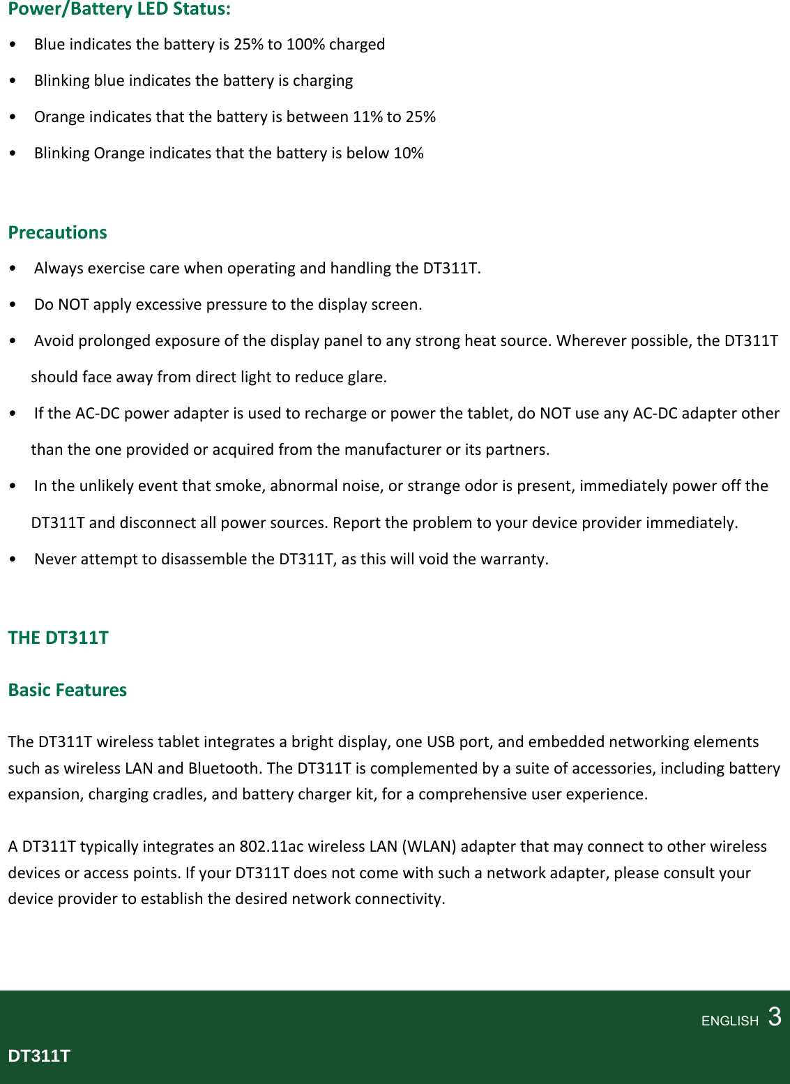 Power/BatteryLEDStatus: •Blueindicatesthebatteryis25%to100%charged•Blinkingblueindicatesthebatteryischarging•Orangeindicatesthatthebatteryisbetween11%to25%•BlinkingOrangeindicatesthatthebatteryisbelow10%Precautions•AlwaysexercisecarewhenoperatingandhandlingtheDT311T.•DoNOTapplyexcessivepressuretothedisplayscreen.•Avoidprolongedexposureofthedisplaypaneltoanystrongheatsource.Whereverpossible,theDT311Tshouldfaceawayfromdirectlighttoreduceglare.•IftheAC‐DCpoweradapterisusedtorechargeorpowerthetablet,doNOTuseanyAC‐DCadapterotherthantheoneprovidedoracquiredfromthemanufactureroritspartners.•Intheunlikelyeventthatsmoke,abnormalnoise,orstrangeodorispresent,immediatelypowerofftheDT311Tanddisconnectallpowersources.Reporttheproblemtoyourdeviceproviderimmediately.•NeverattempttodisassembletheDT311T,asthiswillvoidthewarranty.THEDT311T BasicFeaturesTheDT311Twirelesstabletintegratesabrightdisplay,oneUSBport,andembeddednetworkingelementssuchaswirelessLANandBluetooth.TheDT311Tiscomplementedbyasuiteofaccessories,includingbatteryexpansion,chargingcradles,andbatterychargerkit,foracomprehensiveuserexperience.ADT311Ttypicallyintegratesan802.11acwirelessLAN(WLAN)adapterthatmayconnecttootherwirelessdevicesoraccesspoints.IfyourDT311Tdoesnotcomewithsuchanetworkadapter,pleaseconsultyourdeviceprovidertoestablishthedesirednetworkconnectivity.ENGLISH  3DT311T