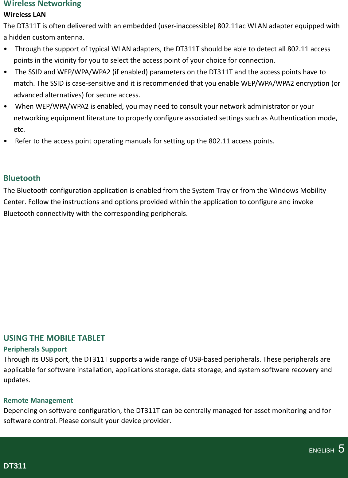 WirelessNetworkingWirelessLANTheDT311Tisoftendeliveredwithanembedded(user‐inaccessible)802.11acWLANadapterequippedwithahiddencustomantenna.•ThroughthesupportoftypicalWLANadapters,theDT311Tshouldbeabletodetectall802.11accesspointsinthevicinityforyoutoselecttheaccesspointofyourchoiceforconnection.•TheSSIDandWEP/WPA/WPA2(ifenabled)parametersontheDT311Tandtheaccesspointshavetomatch.TheSSIDiscase‐sensitiveanditisrecommendedthatyouenableWEP/WPA/WPA2encryption(oradvancedalternatives)forsecureaccess.•WhenWEP/WPA/WPA2isenabled,youmayneedtoconsultyournetworkadministratororyournetworkingequipmentliteraturetoproperlyconfigureassociatedsettingssuchasAuthenticationmode,etc.•Refertotheaccesspointoperatingmanualsforsettingupthe802.11accesspoints.BluetoothTheBluetoothconfigurationapplicationisenabledfromtheSystemTrayorfromtheWindowsMobilityCenter.FollowtheinstructionsandoptionsprovidedwithintheapplicationtoconfigureandinvokeBluetoothconnectivitywiththecorrespondingperipherals.USINGTHEMOBILETABLETPeripheralsSupportThroughitsUSBport,theDT311TsupportsawiderangeofUSB‐basedperipherals.Theseperipheralsareapplicableforsoftwareinstallation,applicationsstorage,datastorage,andsystemsoftwarerecoveryandupdates.RemoteManagementDependingonsoftwareconfiguration,theDT311Tcanbecentrallymanagedforassetmonitoringandforsoftwarecontrol.Pleaseconsultyourdeviceprovider.ENGLISH  5DT311