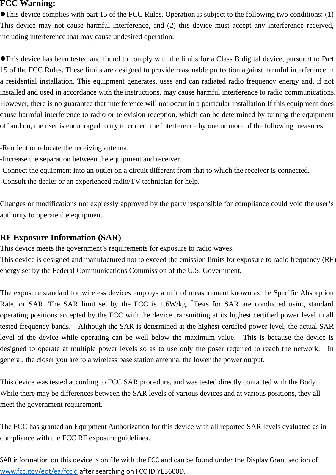 FCC Warning: This device complies with part 15 of the FCC Rules. Operation is subject to the following two conditions: (1) This device may not cause harmful interference, and (2) this device must accept any interference received, including interference that may cause undesired operation. This device has been tested and found to comply with the limits for a Class B digital device, pursuant to Part 15 of the FCC Rules. These limits are designed to provide reasonable protection against harmful interference in a residential installation. This equipment generates, uses and can radiated radio frequency energy and, if not installed and used in accordance with the instructions, may cause harmful interference to radio communications. However, there is no guarantee that interference will not occur in a particular installation If this equipment does cause harmful interference to radio or television reception, which can be determined by turning the equipment off and on, the user is encouraged to try to correct the interference by one or more of the following measures: ‐Reorient or relocate the receiving antenna. -Increase the separation between the equipment and receiver. -Connect the equipment into an outlet on a circuit different from that to which the receiver is connected. -Consult the dealer or an experienced radio/TV technician for help.  Changes or modifications not expressly approved by the party responsible for compliance could void the user‘s authority to operate the equipment. RF Exposure Information (SAR)  This device meets the government’s requirements for exposure to radio waves. This device is designed and manufactured not to exceed the emission limits for exposure to radio frequency (RF) energy set by the Federal Communications Commission of the U.S. Government.      The exposure standard for wireless devices employs a unit of measurement known as the Specific Absorption Rate, or SAR. The SAR limit set by the FCC is 1.6W/kg. *Tests for SAR are conducted using standard operating positions accepted by the FCC with the device transmitting at its highest certified power level in all tested frequency bands.    Although the SAR is determined at the highest certified power level, the actual SAR level of the device while operating can be well below the maximum value.  This is because the device is designed to operate at multiple power levels so as to use only the poser required to reach the network.  In general, the closer you are to a wireless base station antenna, the lower the power output.  This device was tested according to FCC SAR procedure, and was tested directly contacted with the Body. While there may be differences between the SAR levels of various devices and at various positions, they all meet the government requirement.  The FCC has granted an Equipment Authorization for this device with all reported SAR levels evaluated as in compliance with the FCC RF exposure guidelines.  SARinformationonthisdeviceisonfilewiththeFCCandcanbefoundundertheDisplayGrantsectionofwww.fcc.gov/eot/ea/fccidaftersearchingonFCCID:YE3600D.
