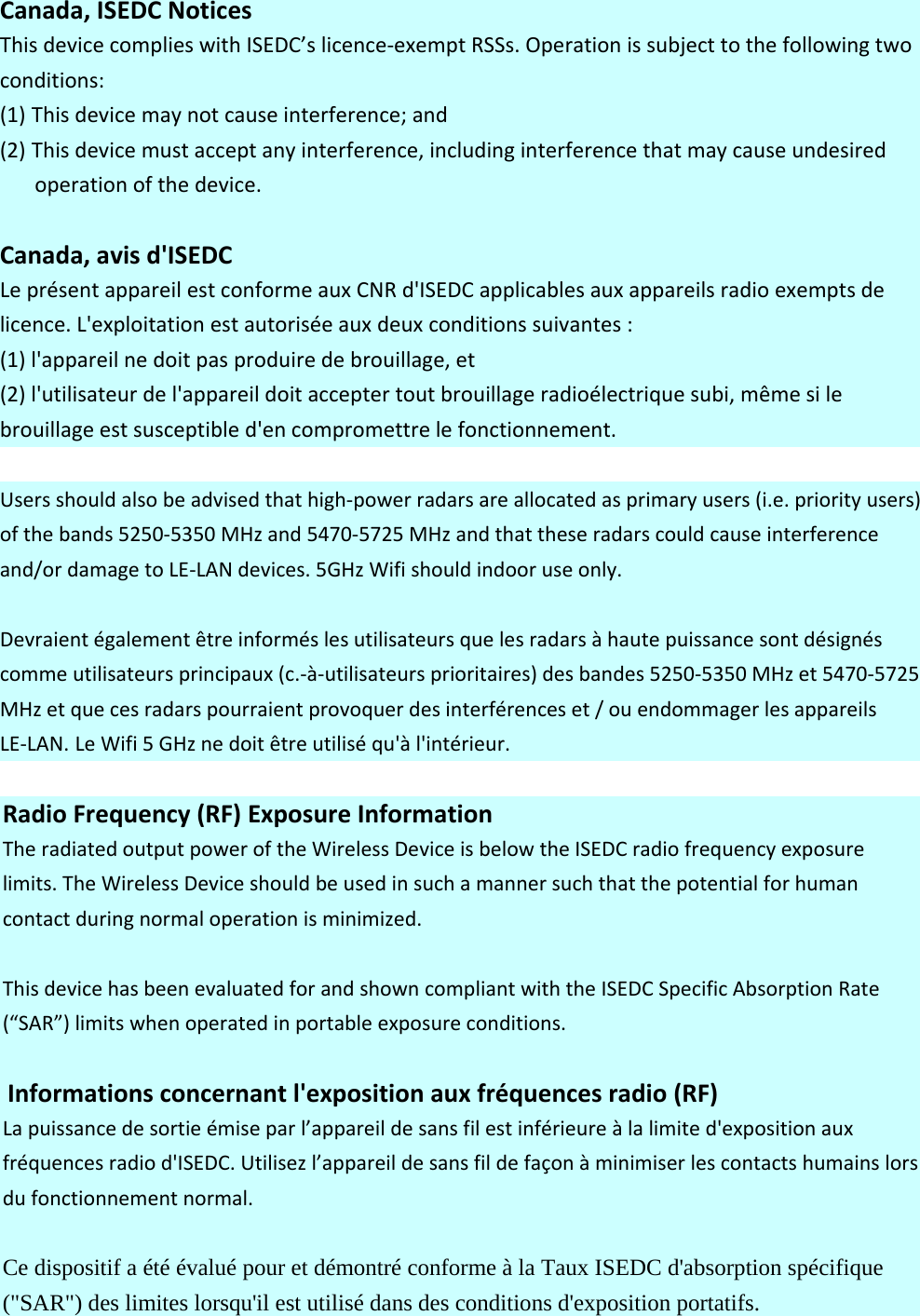 Canada,ISEDCNoticesThisdevicecomplieswithISEDC’slicence‐exemptRSSs.Operationissubjecttothefollowingtwoconditions:(1) Thisdevicemaynotcauseinterference;and(2) Thisdevicemustacceptanyinterference,includinginterferencethatmaycauseundesiredoperationofthedevice.Canada,avisd&apos;ISEDCLeprésentappareilestconformeauxCNRd&apos;ISEDCapplicablesauxappareilsradioexemptsdelicence.L&apos;exploitationestautoriséeauxdeuxconditionssuivantes:(1)l&apos;appareilnedoitpasproduiredebrouillage,et(2)l&apos;utilisateurdel&apos;appareildoitacceptertoutbrouillageradioélectriquesubi,mêmesilebrouillageestsusceptibled&apos;encompromettrelefonctionnement.Usersshouldalsobeadvisedthathigh‐powerradarsareallocatedasprimaryusers(i.e.priorityusers)ofthebands5250‐5350MHzand5470‐5725MHzandthattheseradarscouldcauseinterferenceand/ordamagetoLE‐LANdevices.5GHzWifishouldindooruseonly.Devraientégalementêtreinforméslesutilisateursquelesradarsàhautepuissancesontdésignéscommeutilisateursprincipaux(c.‐à‐utilisateursprioritaires)desbandes5250‐5350MHzet5470‐5725MHzetquecesradarspourraientprovoquerdesinterférenceset/ouendommagerlesappareilsLE‐LAN. LeWifi5GHznedoitêtreutiliséqu&apos;àl&apos;intérieur.RadioFrequency(RF)ExposureInformationTheradiatedoutputpoweroftheWirelessDeviceisbelowtheISEDCradiofrequencyexposurelimits.TheWirelessDeviceshouldbeusedinsuchamannersuchthatthepotentialforhumancontactduringnormaloperationisminimized.ThisdevicehasbeenevaluatedforandshowncompliantwiththeISEDCSpecificAbsorptionRate(“SAR”)limitswhenoperatedinportableexposureconditions.Informationsconcernantl&apos;expositionauxfréquencesradio(RF)Lapuissancedesortieémiseparl’appareildesansfilestinférieureàlalimited&apos;expositionauxfréquencesradiod&apos;ISEDC.Utilisezl’appareildesansfildefaçonàminimiserlescontactshumainslorsdufonctionnementnormal.Ce dispositif a été évalué pour et démontré conforme à la Taux ISEDC d&apos;absorption spécifique (&quot;SAR&quot;) des limites lorsqu&apos;il est utilisé dans des conditions d&apos;exposition portatifs.