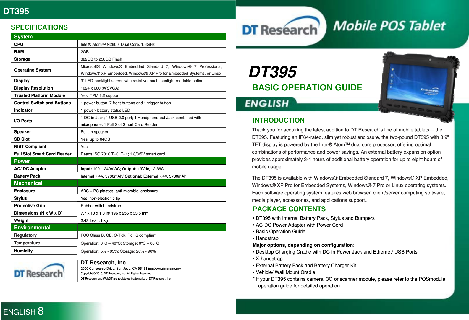 DT395  DT395 BASIC OPERATION GUIDE   INTRODUCTION Thank you for acquiring the latest addition to DT Research’s line of mobile tablets— the DT395. Featuring an IP64-rated, slim yet robust enclosure, the two-pound DT395 with 8.9” TFT display is powered by the Intel® Atom™ dual core processor, offering optimal combinations of performance and power savings. An external battery expansion option provides approximately 3-4 hours of additional battery operation for up to eight hours of mobile usage. The DT395 is available with Windows® Embedded Standard 7, Windows® XP Embedded, Windows® XP Pro for Embedded Systems, Windows® 7 Pro or Linux operating systems. Each software operating system features web browser, client/server computing software, media player, accessories, and applications support.. PACKAGE CONTENTS • DT395 with Internal Battery Pack, Stylus and Bumpers • AC-DC Power Adapter with Power Cord • Basic Operation Guide • Handstrap Major options, depending on configuration: • Desktop Charging Cradle with DC-in Power Jack and Ethernet/ USB Ports • X-handstrap • External Battery Pack and Battery Charger Kit • Vehicle/ Wall Mount Cradle * If your DT395 contains camera, 3G or scanner module, please refer to the POSmodule operation guide for detailed operation.  SPECIFICATIONS System CPU Intel® Atom™ N2600, Dual Core, 1.6GHz RAM 2GB Storage 322GB to 256GB Flash Operating System Microsoft® Windows® Embedded Standard 7, Windows® 7 Professional, Windows® XP Embedded, Windows® XP Pro for Embedded Systems, or Linux Display 9” LED-backlight screen with resistive touch; sunlight-readable option Display Resolution 1024 x 600 (WSVGA) Trusted Platform Module Yes, TPM 1.2 support Control Switch and Buttons 1 power button, 7 front buttons and 1 trigger button Indicator 1 power/ battery status LED   I/O Ports  1 DC-in Jack; 1 USB 2.0 port; 1 Headphone-out Jack combined with microphone; 1 Full Slot Smart Card Reader Speaker Built-in speaker SD Slot Yes, up to 64GB NIST Compliant Yes Full Slot Smart Card Reader Reads ISO 7816 T=0, T=1; 1.8/3/5V smart card Power   AC/ DC Adapter Input: 100 – 240V AC; Output: 19Vdc,   2.36A Battery Pack  Internal 7.4V, 3760mAh/ Optional: External 7.4V, 3760mAh Mechanical  Enclosure ABS + PC plastics; anti-microbial enclosure Stylus  Yes, non-electronic tip Protective Grip Rubber with handstrap Dimensions (H x W x D) 7.7 x 10 x 1.3 in/ 196 x 256 x 33.5 mm Weight 2.43 lbs/ 1.1 kg Environmental  Regulatory FCC Class B, CE, C-Tick, RoHS compliant Temperature Operation: 0°C – 40°C; Storage: 0°C – 60°C Humidity Operation: 5% - 95%; Storage: 20% - 90%  DT Research, Inc. 2000 Concourse Drive, San Jose, CA 95131 http://www.dtresearch.com Copyright © 2010, DT Research, Inc. All Rights Reserved. DT Research and WebDT are registered trademarks of DT Research, Inc.  ENGLISH 8 