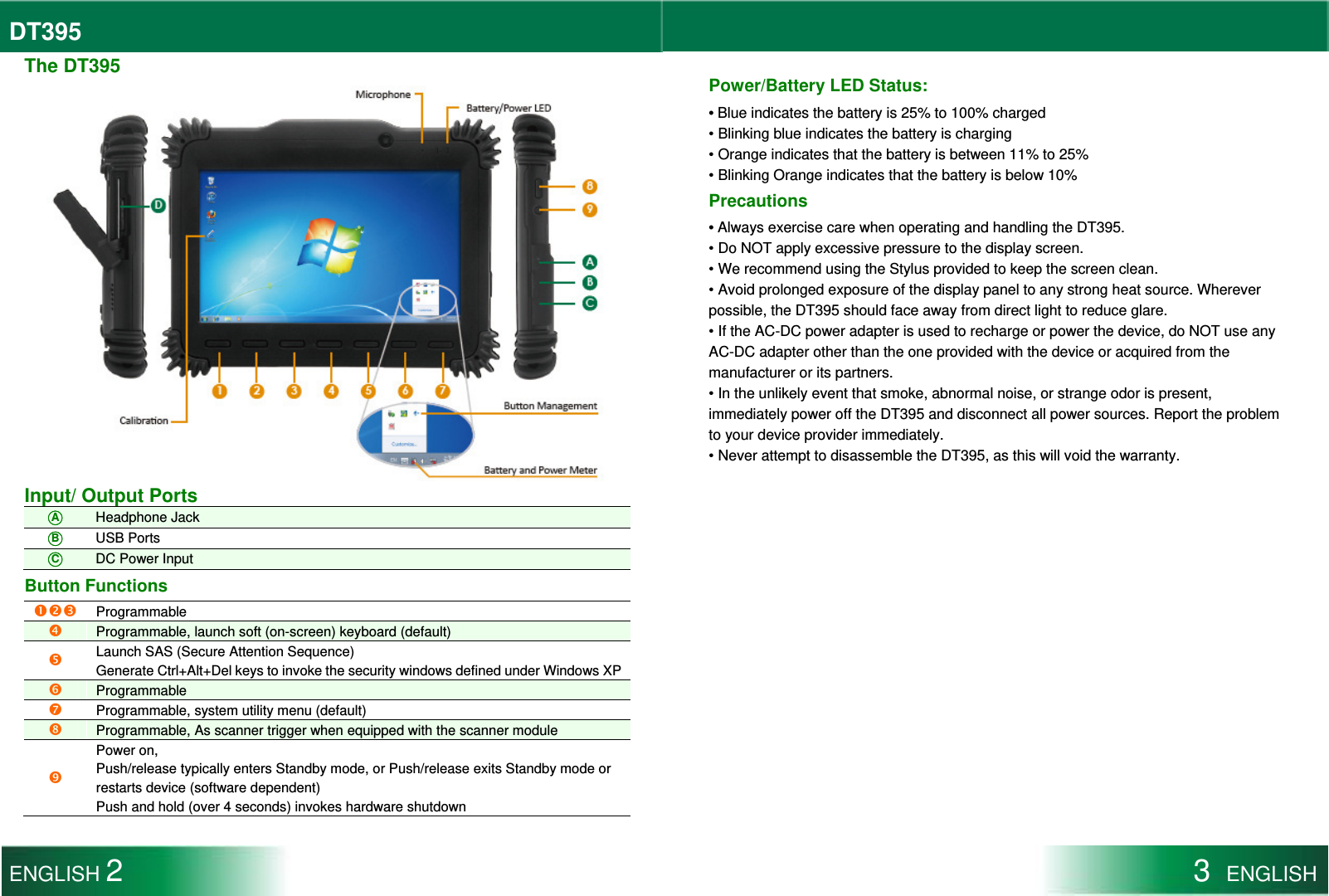 DT395  The DT395  Input/ Output Ports ○A Headphone Jack ○B USB Ports ○C DC Power Input Button Functions    Programmable  Programmable, launch soft (on-screen) keyboard (default)  Launch SAS (Secure Attention Sequence) Generate Ctrl+Alt+Del keys to invoke the security windows defined under Windows XP Programmable  Programmable, system utility menu (default)  Programmable, As scanner trigger when equipped with the scanner module  Power on, Push/release typically enters Standby mode, or Push/release exits Standby mode or restarts device (software dependent) Push and hold (over 4 seconds) invokes hardware shutdown  Power/Battery LED Status: • Blue indicates the battery is 25% to 100% charged • Blinking blue indicates the battery is charging • Orange indicates that the battery is between 11% to 25% • Blinking Orange indicates that the battery is below 10% Precautions • Always exercise care when operating and handling the DT395. • Do NOT apply excessive pressure to the display screen. • We recommend using the Stylus provided to keep the screen clean. • Avoid prolonged exposure of the display panel to any strong heat source. Wherever possible, the DT395 should face away from direct light to reduce glare. • If the AC-DC power adapter is used to recharge or power the device, do NOT use any AC-DC adapter other than the one provided with the device or acquired from the manufacturer or its partners. • In the unlikely event that smoke, abnormal noise, or strange odor is present, immediately power off the DT395 and disconnect all power sources. Report the problem to your device provider immediately. • Never attempt to disassemble the DT395, as this will void the warranty.  ENGLISH 2 3  ENGLISH  